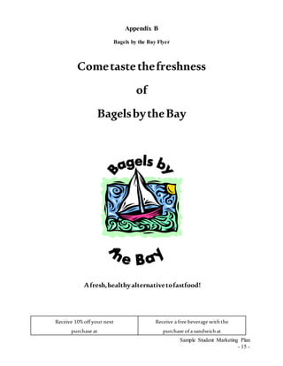 Sample Student Marketing Plan
- 15 -
Appendix B
Bagels by the Bay Flyer
Cometastethefreshness
of
BagelsbytheBay
Afresh,healthyalternativetofastfood!
Receive 10%offyour next
purchase at
Receive a free beverage withthe
purchase ofa sandwichat
 