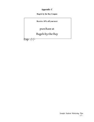 Sample Student Marketing Plan
- 17 -
Appendix C
Bagels by the Bay Coupon
Receive 10% off your next
purchaseat
BagelsbytheBay
Exp.-/-/-
 