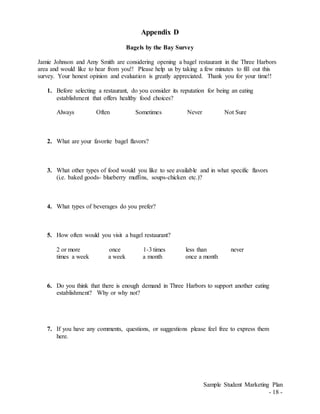 Sample Student Marketing Plan
- 18 -
Appendix D
Bagels by the Bay Survey
Jamie Johnson and Amy Smith are considering opening a bagel restaurant in the Three Harbors
area and would like to hear from you!! Please help us by taking a few minutes to fill out this
survey. Your honest opinion and evaluation is greatly appreciated. Thank you for your time!!
1. Before selecting a restaurant, do you consider its reputation for being an eating
establishment that offers healthy food choices?
Always Often Sometimes Never Not Sure
2. What are your favorite bagel flavors?
3. What other types of food would you like to see available and in what specific flavors
(i.e. baked goods- blueberry muffins, soups-chicken etc.)?
4. What types of beverages do you prefer?
5. How often would you visit a bagel restaurant?
2 or more once 1-3 times less than never
times a week a week a month once a month
6. Do you think that there is enough demand in Three Harbors to support another eating
establishment? Why or why not?
7. If you have any comments, questions, or suggestions please feel free to express them
here.
 