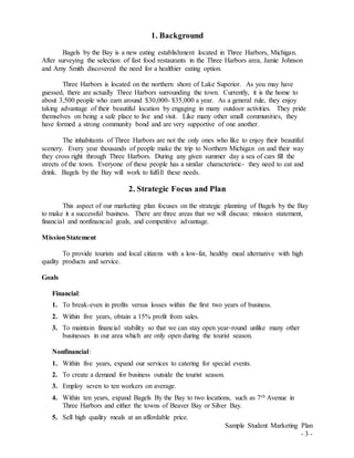 Sample Student Marketing Plan
- 3 -
1. Background
Bagels by the Bay is a new eating establishment located in Three Harbors, Michigan.
After surveying the selection of fast food restaurants in the Three Harbors area, Jamie Johnson
and Amy Smith discovered the need for a healthier eating option.
Three Harbors is located on the northern shore of Lake Superior. As you may have
guessed, there are actually Three Harbors surrounding the town. Currently, it is the home to
about 3,500 people who earn around $30,000- $35,000 a year. As a general rule, they enjoy
taking advantage of their beautiful location by engaging in many outdoor activities. They pride
themselves on being a safe place to live and visit. Like many other small communities, they
have formed a strong community bond and are very supportive of one another.
The inhabitants of Three Harbors are not the only ones who like to enjoy their beautiful
scenery. Every year thousands of people make the trip to Northern Michigan on and their way
they cross right through Three Harbors. During any given summer day a sea of cars fill the
streets of the town. Everyone of these people has a similar characteristic- they need to eat and
drink. Bagels by the Bay will work to fulfill these needs.
2. Strategic Focus and Plan
This aspect of our marketing plan focuses on the strategic planning of Bagels by the Bay
to make it a successful business. There are three areas that we will discuss: mission statement,
financial and nonfinancial goals, and competitive advantage.
MissionStatement
To provide tourists and local citizens with a low-fat, healthy meal alternative with high
quality products and service.
Goals
Financial:
1. To break-even in profits versus losses within the first two years of business.
2. Within five years, obtain a 15% profit from sales.
3. To maintain financial stability so that we can stay open year-round unlike many other
businesses in our area which are only open during the tourist season.
Nonfinancial:
1. Within five years, expand our services to catering for special events.
2. To create a demand for business outside the tourist season.
3. Employ seven to ten workers on average.
4. Within ten years, expand Bagels By the Bay to two locations, such as 7th Avenue in
Three Harbors and either the towns of Beaver Bay or Silver Bay.
5. Sell high quality meals at an affordable price.
 