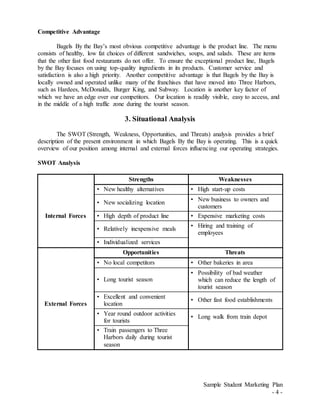 Sample Student Marketing Plan
- 4 -
Competitive Advantage
Bagels By the Bay’s most obvious competitive advantage is the product line. The menu
consists of healthy, low fat choices of different sandwiches, soups, and salads. These are items
that the other fast food restaurants do not offer. To ensure the exceptional product line, Bagels
by the Bay focuses on using top-quality ingredients in its products. Customer service and
satisfaction is also a high priority. Another competitive advantage is that Bagels by the Bay is
locally owned and operated unlike many of the franchises that have moved into Three Harbors,
such as Hardees, McDonalds, Burger King, and Subway. Location is another key factor of
which we have an edge over our competitors. Our location is readily visible, easy to access, and
in the middle of a high traffic zone during the tourist season.
3. Situational Analysis
The SWOT (Strength, Weakness, Opportunities, and Threats) analysis provides a brief
description of the present environment in which Bagels By the Bay is operating. This is a quick
overview of our position among internal and external forces influencing our operating strategies.
SWOT Analysis
Strengths Weaknesses
Internal Forces
• New healthy alternatives • High start-up costs
• New socializing location
• New business to owners and
customers
• High depth of product line • Expensive marketing costs
• Relatively inexpensive meals
• Hiring and training of
employees
• Individualized services
Opportunities Threats
External Forces
• No local competitors • Other bakeries in area
• Long tourist season
• Possibility of bad weather
which can reduce the length of
tourist season
• Excellent and convenient
location
• Other fast food establishments
• Year round outdoor activities
for tourists
• Long walk from train depot
• Train passengers to Three
Harbors daily during tourist
season
 