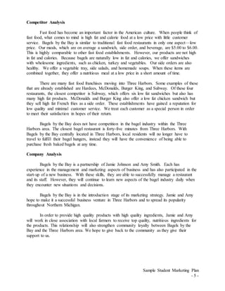Sample Student Marketing Plan
- 5 -
Competitor Analysis
Fast food has become an important factor in the American culture. When people think of
fast food, what comes to mind is high fat and calorie food at a low price with little customer
service. Bagels by the Bay is similar to traditional fast food restaurants in only one aspect—low
price. Our meals, which are on average a sandwich, side order, and beverage, are $5.00 to $6.00.
This is highly comparable to other fast food establishments. However, our products are not high
in fat and calories. Because bagels are naturally low in fat and calories, we offer sandwiches
with wholesome ingredients, such as chicken, turkey and vegetables. Our side orders are also
healthy. We offer a vegetable tray, side salads, and homemade soups. When these items are
combined together, they offer a nutritious meal at a low price in a short amount of time.
There are many fast food franchises moving into Three Harbors. Some examples of these
that are already established are Hardees, McDonalds, Burger King, and Subway. Of these four
restaurants, the closest competitor is Subway, which offers six low fat sandwiches but also has
many high fat products. McDonalds and Burger King also offer a low fat chicken sandwich but
they sell high fat French fries as a side order. These establishments have gained a reputation for
low quality and minimal customer service. We treat each customer as a special person in order
to meet their satisfaction in hopes of their return.
Bagels by the Bay does not have competition in the bagel industry within the Three
Harbors area. The closest bagel restaurant is forty-five minutes from Three Harbors. With
Bagels by the Bay centrally located in Three Harbors, local residents will no longer have to
travel to fulfill their bagel hungers, instead they will have the convenience of being able to
purchase fresh baked bagels at any time.
Company Analysis
Bagels by the Bay is a partnership of Jamie Johnson and Amy Smith. Each has
experience in the management and marketing aspects of business and has also participated in the
start-up of a new business. With these skills, they are able to successfully manage a restaurant
and its staff. However, they will continue to learn new aspects of the bagel industry daily when
they encounter new situations and decisions.
Bagels by the Bay is in the introduction stage of its marketing strategy. Jamie and Amy
hope to make it a successful business venture in Three Harbors and to spread its popularity
throughout Northern Michigan.
In order to provide high quality products with high quality ingredients, Jamie and Amy
will work in close association with local farmers to receive top quality, nutritious ingredients for
the products. This relationship will also strengthen community loyalty between Bagels by the
Bay and the Three Harbors area. We hope to give back to the community as they give their
support to us.
 