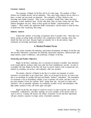 Sample Student Marketing Plan
- 6 -
Customer Analysis
The customers of Bagels by the Bay will be of a wide range. The residents of Three
Harbors are of middle-income and are naturalists. They enjoy being outdoors but are often in a
hurry, so quick and easy meals are important. The community of Three Harbors is also
becoming more health conscious. There is now a committee, Health Wise, which rates local
restaurants on their nutritional basis. On the other hand, there are many tourists that visit Three
Harbors throughout the year. Many of these people are families, environmentalists, and
“yuppies.” These tourists also appreciate health consciousness and fast meals in order for them
to spend more time vacationing than eating.
Industry Analysis
Nation-wide nutrition is becoming an important factor in people’s lives. More than ever
before, people are taking health and nutrition into consideration before selecting where they
should buy their next meal. Because bagels are naturally low in fat and calories, bagel
restaurants are becoming increasingly popular.
4. Market-Product Focus
This section describes the marketing and product development for Bagels by the Bay and
also provides information concerning the marketing and product objectives, market-product grid,
target markets, points of difference, and positioning of Bagels on the Bay.
Marketing and Product Objectives
Bagels by the Bay’s marketing aim is to promote its products as healthy meal alternative
to the normal high-fat products which most other fast food establishments provide. In order to
accomplish this task, Bagels by the Bay will focus on current markets, look to expand into new
markets by extending our services, and continually offer new products.
The primary objective of Bagels by the Bay is to market our restaurant to current
customers as a good place to get a good meal. Since we are located by the bay, we want to use
this to our advantage by creating and open and friendly “nautical” atmosphere. The atmosphere
of a restaurant is key in determining whether or not a customer will return, and that is why we
pay close attention to how the customer “feels” during their visit. Our goal is to make each
customer’s visit an enjoyable experience by combining excellent service and atmosphere with
high quality products so they will return again and again!
Bagels by the Bay also desires to extend its services in order to tap into new markets.
Graduations, confirmations, and office meetings are a few examples of the special events we
want to cater to. Catering will increase the volume of products we sell and more importantly,
will give ourselves exposure to a large variety of potential customers.
 
