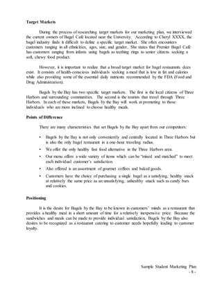 Sample Student Marketing Plan
- 8 -
Target Markets
During the process of researching target markets for our marketing plan, we interviewed
the current owners of Bagel Café located near the University. According to Cheryl XXXX, the
bagel industry finds it difficult to define a specific target market. She often encounters
customers ranging in all ethnicities, ages, size, and gender. She states that Premier Bagel Café
has customers ranging from infants using bagels as teething rings to senior citizens seeking a
soft, chewy food product.
However, it is important to realize that a broad target market for bagel restaurants does
exist. It consists of health-conscious individuals seeking a meal that is low in fat and calories
while also providing some of the essential daily nutrients recommended by the FDA (Food and
Drug Administration).
Bagels by the Bay has two specific target markets. The first is the local citizens of Three
Harbors and surrounding communities. The second is the tourists that travel through Three
Harbors. In each of these markets, Bagels by the Bay will work at promoting to those
individuals who are more inclined to choose healthy meals.
Points of Difference
There are many characteristics that set Bagels by the Bay apart from our competitors:
• Bagels by the Bay is not only conveniently and centrally located in Three Harbors but
is also the only bagel restaurant in a one-hour traveling radius.
• We offer the only healthy fast food alternative in the Three Harbors area.
• Our menu offers a wide variety of items which can be “mixed and matched” to meet
each individual customer’s satisfaction.
• Also offered is an assortment of gourmet coffees and baked goods.
• Customers have the choice of purchasing a single bagel as a satisfying, healthy snack
at relatively the same price as an unsatisfying, unhealthy snack such as candy bars
and cookies.
Positioning
It is the desire for Bagels by the Bay to be known in customers’ minds as a restaurant that
provides a healthy meal in a short amount of time for a relatively inexpensive price. Because the
sandwiches and meals can be made to provide individual satisfaction, Bagels by the Bay also
desires to be recognized as a restaurant catering to customer needs hopefully leading to customer
loyalty.
 