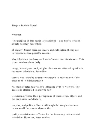 Sample Student Paper1
Abstract
The purpose of this paper is to analyze if and how television
affects peoples' perception
of society. Social learning theory and cultivation theory are
introduced as two possible reasons
why television can have such an influence over its viewers. This
report analyzes how body
image, stereotypes, and job glorification are affected by what is
shown on television. An online
survey was taken by twenty-two people in order to see if the
amount of television people
watched affected television's influence over its viewers. The
questions attempted to analyze how
television affected their perceptions of themselves, others, and
the professions of doctors,
lawyers, and police officers. Although the sample size was
rather small the results showed that
reality television was affected by the frequency one watched
television. However, more studies
 