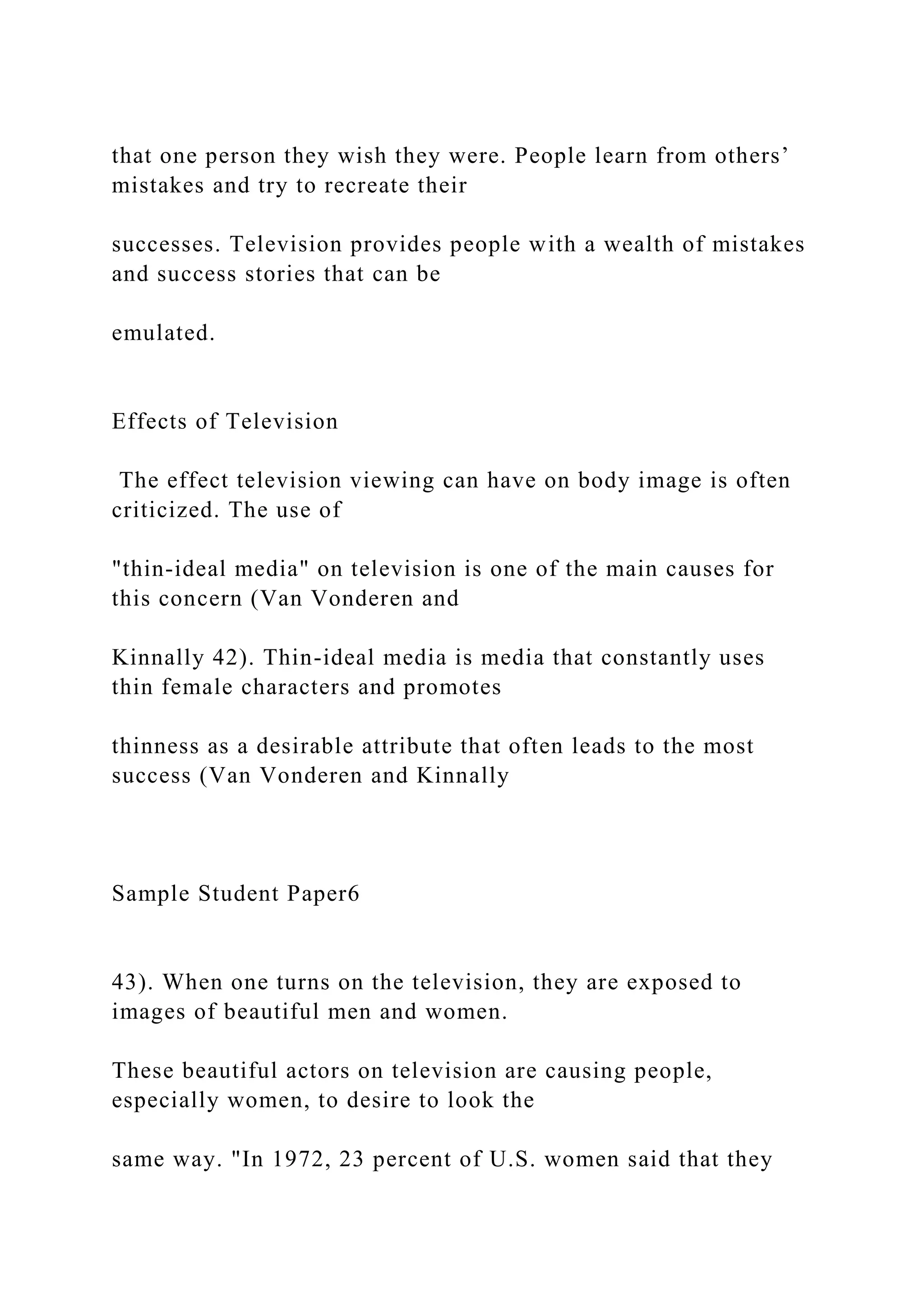 that one person they wish they were. People learn from others’
mistakes and try to recreate their
successes. Television provides people with a wealth of mistakes
and success stories that can be
emulated.
Effects of Television
The effect television viewing can have on body image is often
criticized. The use of
"thin-ideal media" on television is one of the main causes for
this concern (Van Vonderen and
Kinnally 42). Thin-ideal media is media that constantly uses
thin female characters and promotes
thinness as a desirable attribute that often leads to the most
success (Van Vonderen and Kinnally
Sample Student Paper6
43). When one turns on the television, they are exposed to
images of beautiful men and women.
These beautiful actors on television are causing people,
especially women, to desire to look the
same way. "In 1972, 23 percent of U.S. women said that they
 