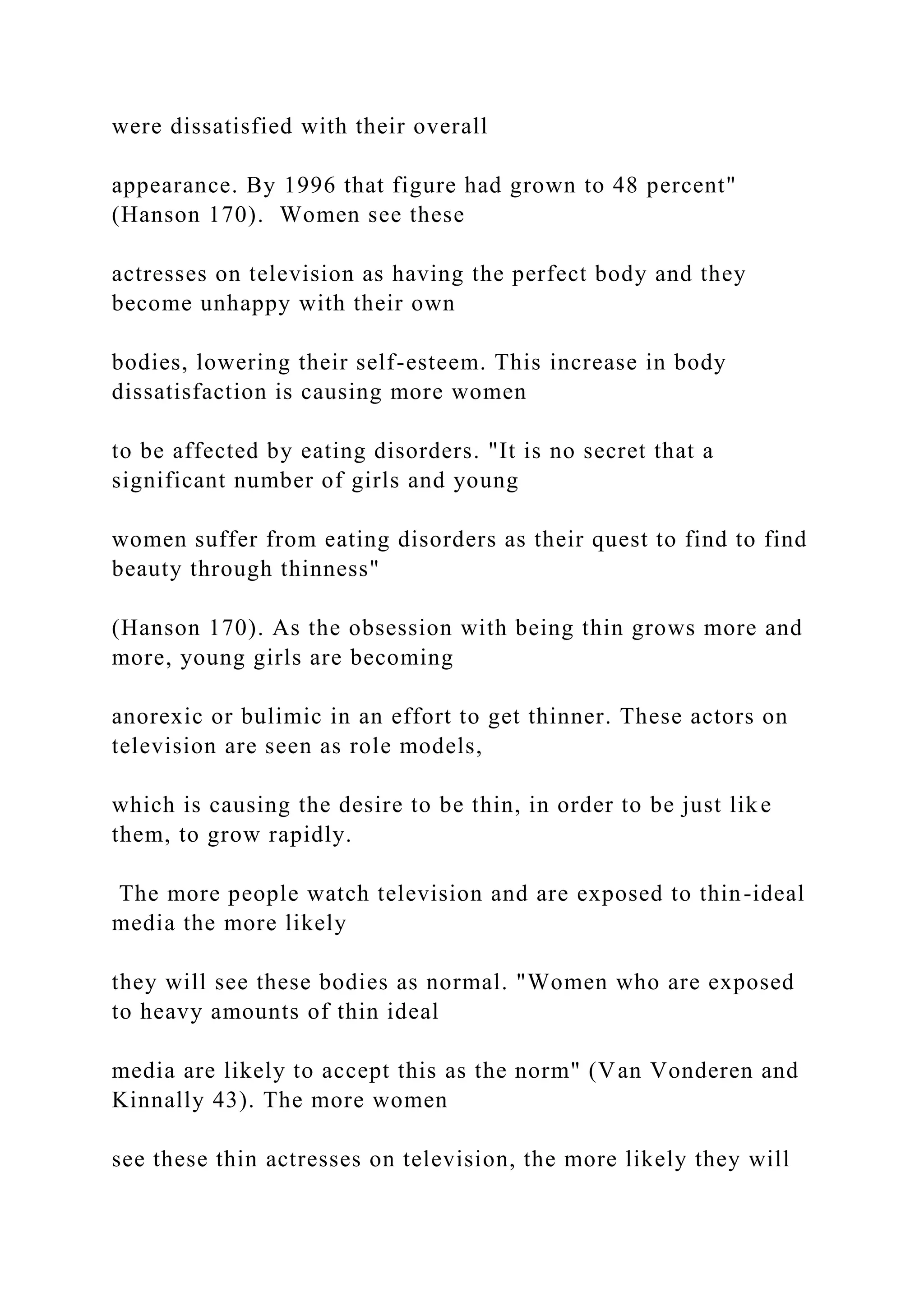 were dissatisfied with their overall
appearance. By 1996 that figure had grown to 48 percent"
(Hanson 170). Women see these
actresses on television as having the perfect body and they
become unhappy with their own
bodies, lowering their self-esteem. This increase in body
dissatisfaction is causing more women
to be affected by eating disorders. "It is no secret that a
significant number of girls and young
women suffer from eating disorders as their quest to find to find
beauty through thinness"
(Hanson 170). As the obsession with being thin grows more and
more, young girls are becoming
anorexic or bulimic in an effort to get thinner. These actors on
television are seen as role models,
which is causing the desire to be thin, in order to be just like
them, to grow rapidly.
The more people watch television and are exposed to thin-ideal
media the more likely
they will see these bodies as normal. "Women who are exposed
to heavy amounts of thin ideal
media are likely to accept this as the norm" (Van Vonderen and
Kinnally 43). The more women
see these thin actresses on television, the more likely they will
 