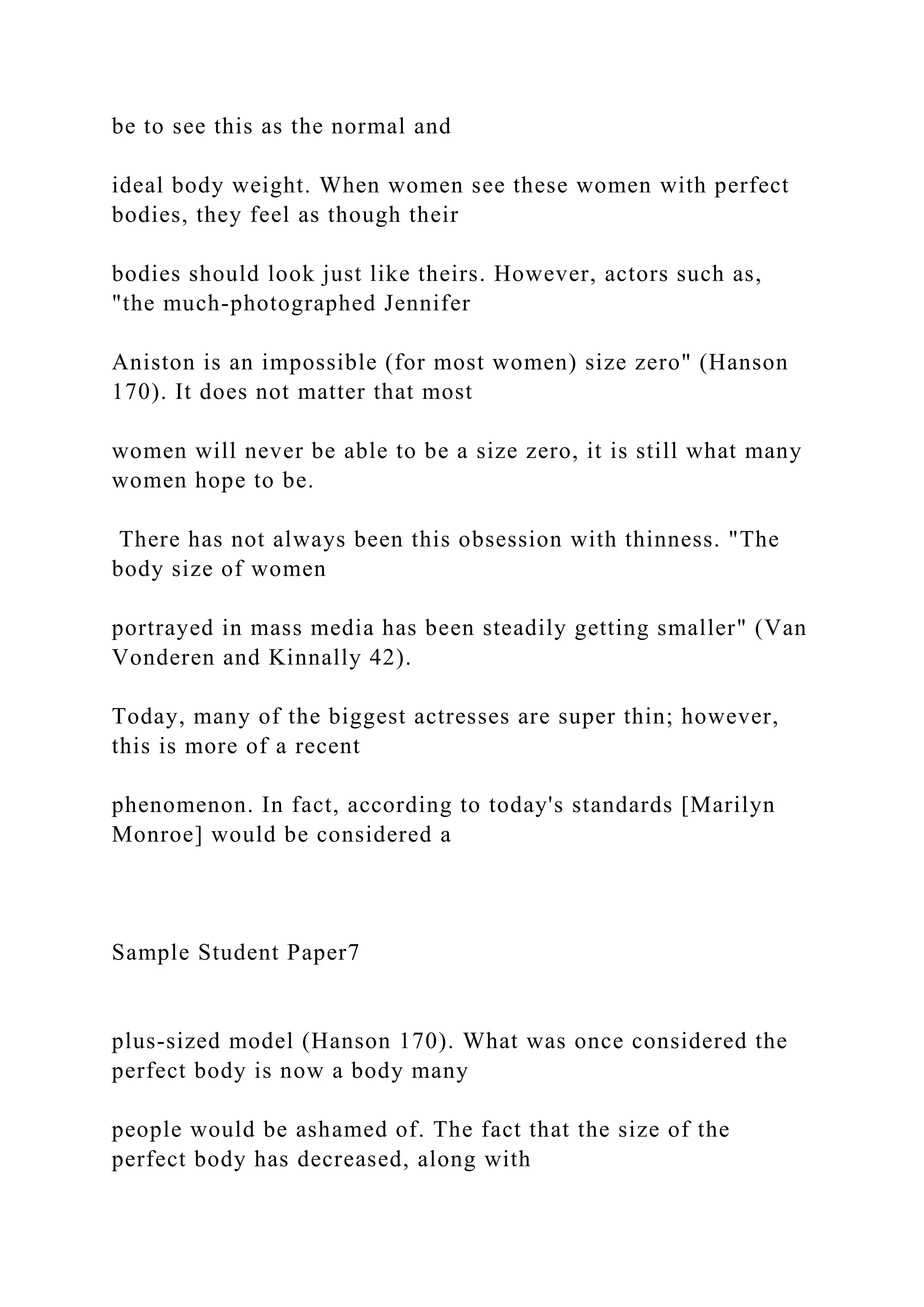 be to see this as the normal and
ideal body weight. When women see these women with perfect
bodies, they feel as though their
bodies should look just like theirs. However, actors such as,
"the much-photographed Jennifer
Aniston is an impossible (for most women) size zero" (Hanson
170). It does not matter that most
women will never be able to be a size zero, it is still what many
women hope to be.
There has not always been this obsession with thinness. "The
body size of women
portrayed in mass media has been steadily getting smaller" (Van
Vonderen and Kinnally 42).
Today, many of the biggest actresses are super thin; however,
this is more of a recent
phenomenon. In fact, according to today's standards [Marilyn
Monroe] would be considered a
Sample Student Paper7
plus-sized model (Hanson 170). What was once considered the
perfect body is now a body many
people would be ashamed of. The fact that the size of the
perfect body has decreased, along with
 