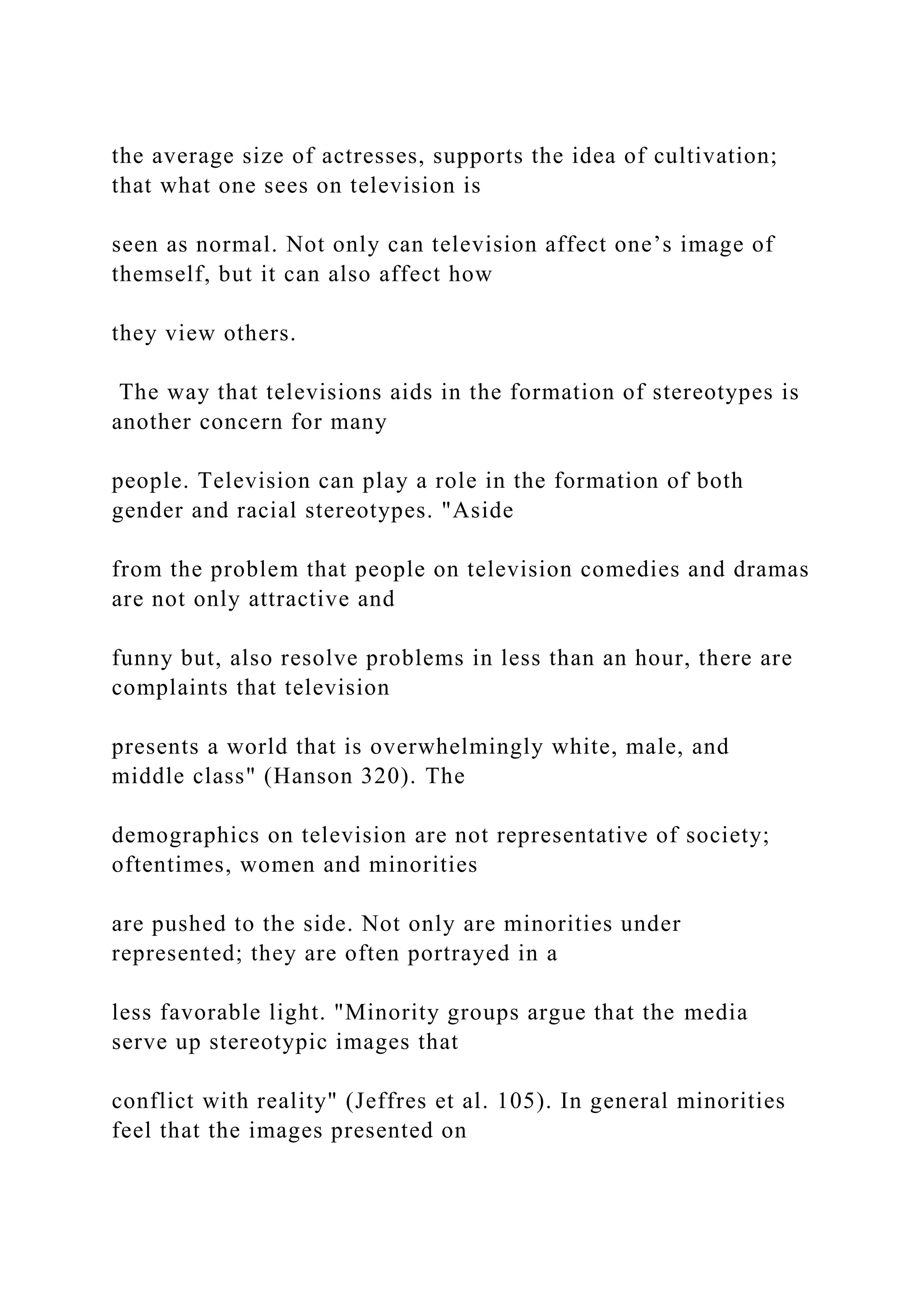 the average size of actresses, supports the idea of cultivation;
that what one sees on television is
seen as normal. Not only can television affect one’s image of
themself, but it can also affect how
they view others.
The way that televisions aids in the formation of stereotypes is
another concern for many
people. Television can play a role in the formation of both
gender and racial stereotypes. "Aside
from the problem that people on television comedies and dramas
are not only attractive and
funny but, also resolve problems in less than an hour, there are
complaints that television
presents a world that is overwhelmingly white, male, and
middle class" (Hanson 320). The
demographics on television are not representative of society;
oftentimes, women and minorities
are pushed to the side. Not only are minorities under
represented; they are often portrayed in a
less favorable light. "Minority groups argue that the media
serve up stereotypic images that
conflict with reality" (Jeffres et al. 105). In general minorities
feel that the images presented on
 