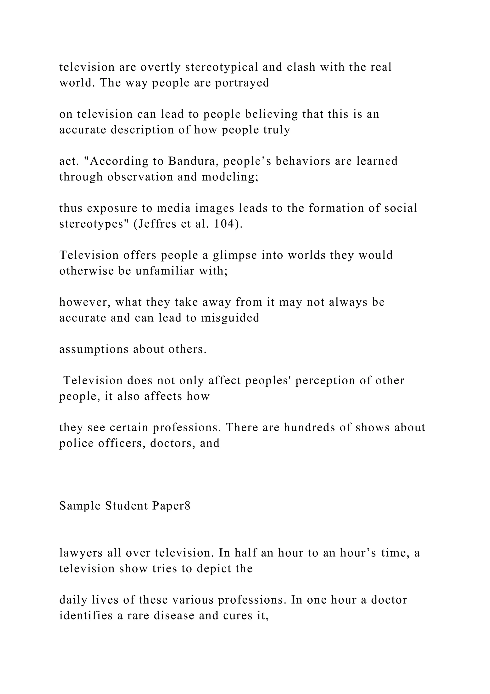 television are overtly stereotypical and clash with the real
world. The way people are portrayed
on television can lead to people believing that this is an
accurate description of how people truly
act. "According to Bandura, people’s behaviors are learned
through observation and modeling;
thus exposure to media images leads to the formation of social
stereotypes" (Jeffres et al. 104).
Television offers people a glimpse into worlds they would
otherwise be unfamiliar with;
however, what they take away from it may not always be
accurate and can lead to misguided
assumptions about others.
Television does not only affect peoples' perception of other
people, it also affects how
they see certain professions. There are hundreds of shows about
police officers, doctors, and
Sample Student Paper8
lawyers all over television. In half an hour to an hour’s time, a
television show tries to depict the
daily lives of these various professions. In one hour a doctor
identifies a rare disease and cures it,
 