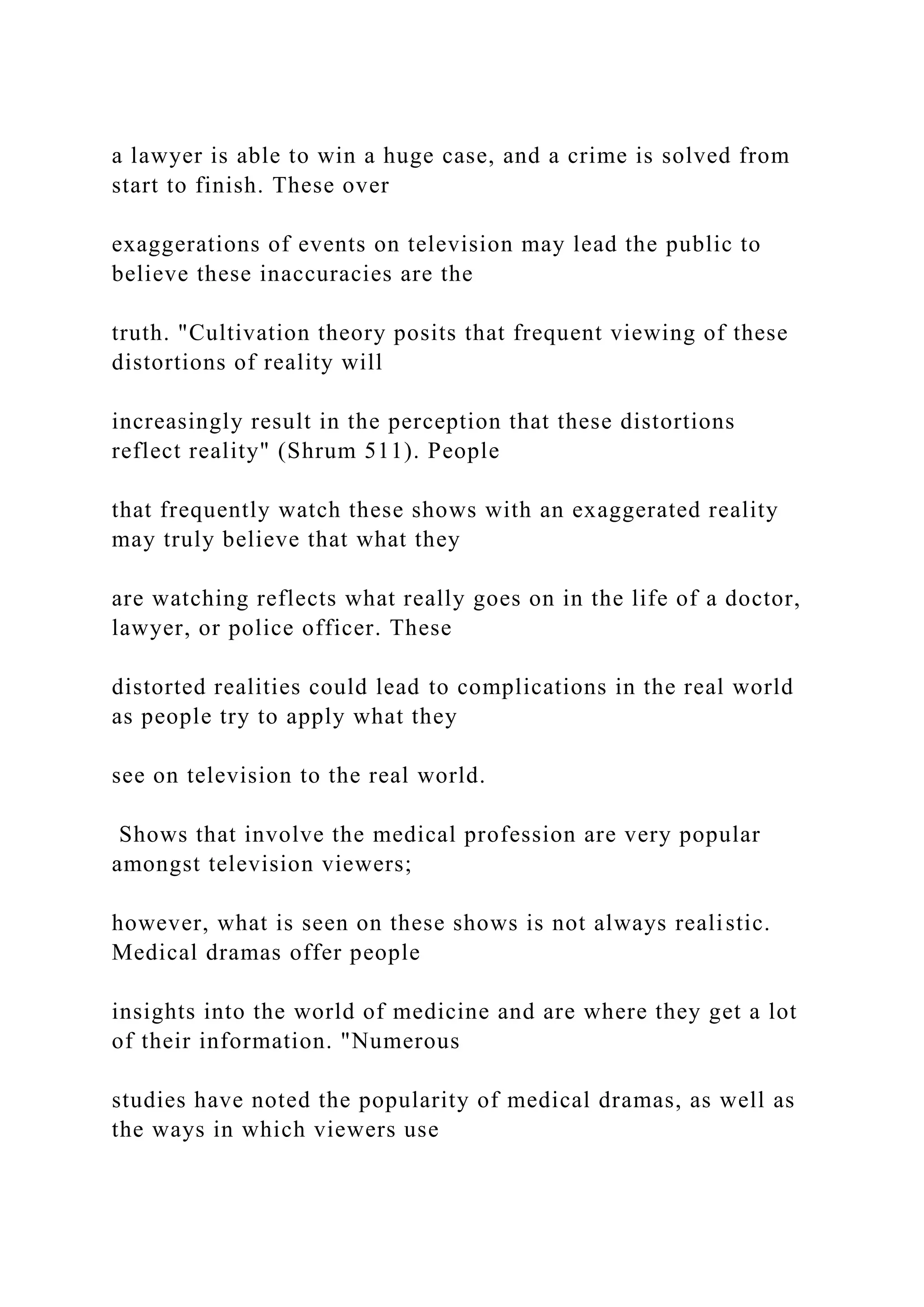 a lawyer is able to win a huge case, and a crime is solved from
start to finish. These over
exaggerations of events on television may lead the public to
believe these inaccuracies are the
truth. "Cultivation theory posits that frequent viewing of these
distortions of reality will
increasingly result in the perception that these distortions
reflect reality" (Shrum 511). People
that frequently watch these shows with an exaggerated reality
may truly believe that what they
are watching reflects what really goes on in the life of a doctor,
lawyer, or police officer. These
distorted realities could lead to complications in the real world
as people try to apply what they
see on television to the real world.
Shows that involve the medical profession are very popular
amongst television viewers;
however, what is seen on these shows is not always realistic.
Medical dramas offer people
insights into the world of medicine and are where they get a lot
of their information. "Numerous
studies have noted the popularity of medical dramas, as well as
the ways in which viewers use
 