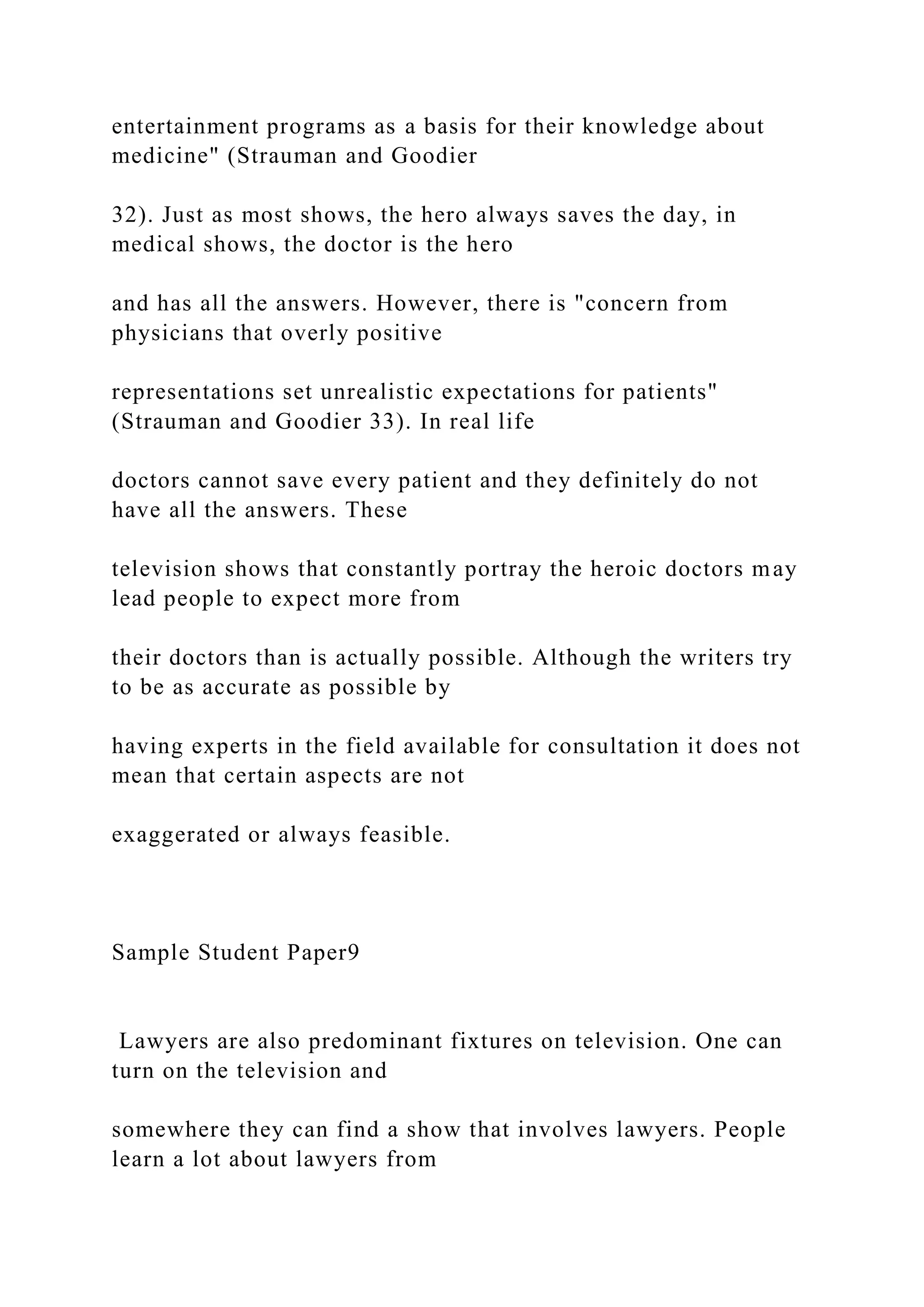 entertainment programs as a basis for their knowledge about
medicine" (Strauman and Goodier
32). Just as most shows, the hero always saves the day, in
medical shows, the doctor is the hero
and has all the answers. However, there is "concern from
physicians that overly positive
representations set unrealistic expectations for patients"
(Strauman and Goodier 33). In real life
doctors cannot save every patient and they definitely do not
have all the answers. These
television shows that constantly portray the heroic doctors may
lead people to expect more from
their doctors than is actually possible. Although the writers try
to be as accurate as possible by
having experts in the field available for consultation it does not
mean that certain aspects are not
exaggerated or always feasible.
Sample Student Paper9
Lawyers are also predominant fixtures on television. One can
turn on the television and
somewhere they can find a show that involves lawyers. People
learn a lot about lawyers from
 