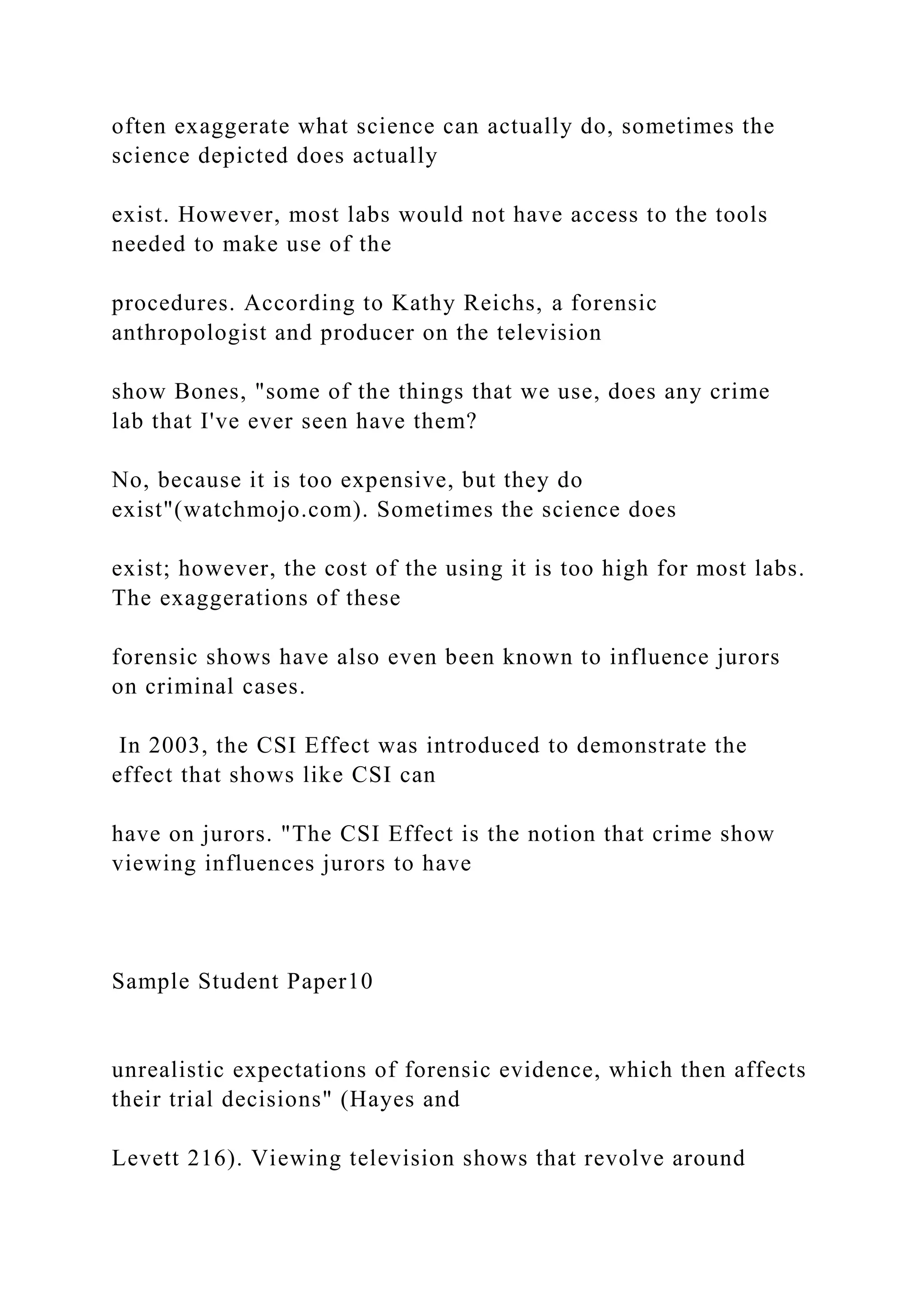 often exaggerate what science can actually do, sometimes the
science depicted does actually
exist. However, most labs would not have access to the tools
needed to make use of the
procedures. According to Kathy Reichs, a forensic
anthropologist and producer on the television
show Bones, "some of the things that we use, does any crime
lab that I've ever seen have them?
No, because it is too expensive, but they do
exist"(watchmojo.com). Sometimes the science does
exist; however, the cost of the using it is too high for most labs.
The exaggerations of these
forensic shows have also even been known to influence jurors
on criminal cases.
In 2003, the CSI Effect was introduced to demonstrate the
effect that shows like CSI can
have on jurors. "The CSI Effect is the notion that crime show
viewing influences jurors to have
Sample Student Paper10
unrealistic expectations of forensic evidence, which then affects
their trial decisions" (Hayes and
Levett 216). Viewing television shows that revolve around
 
