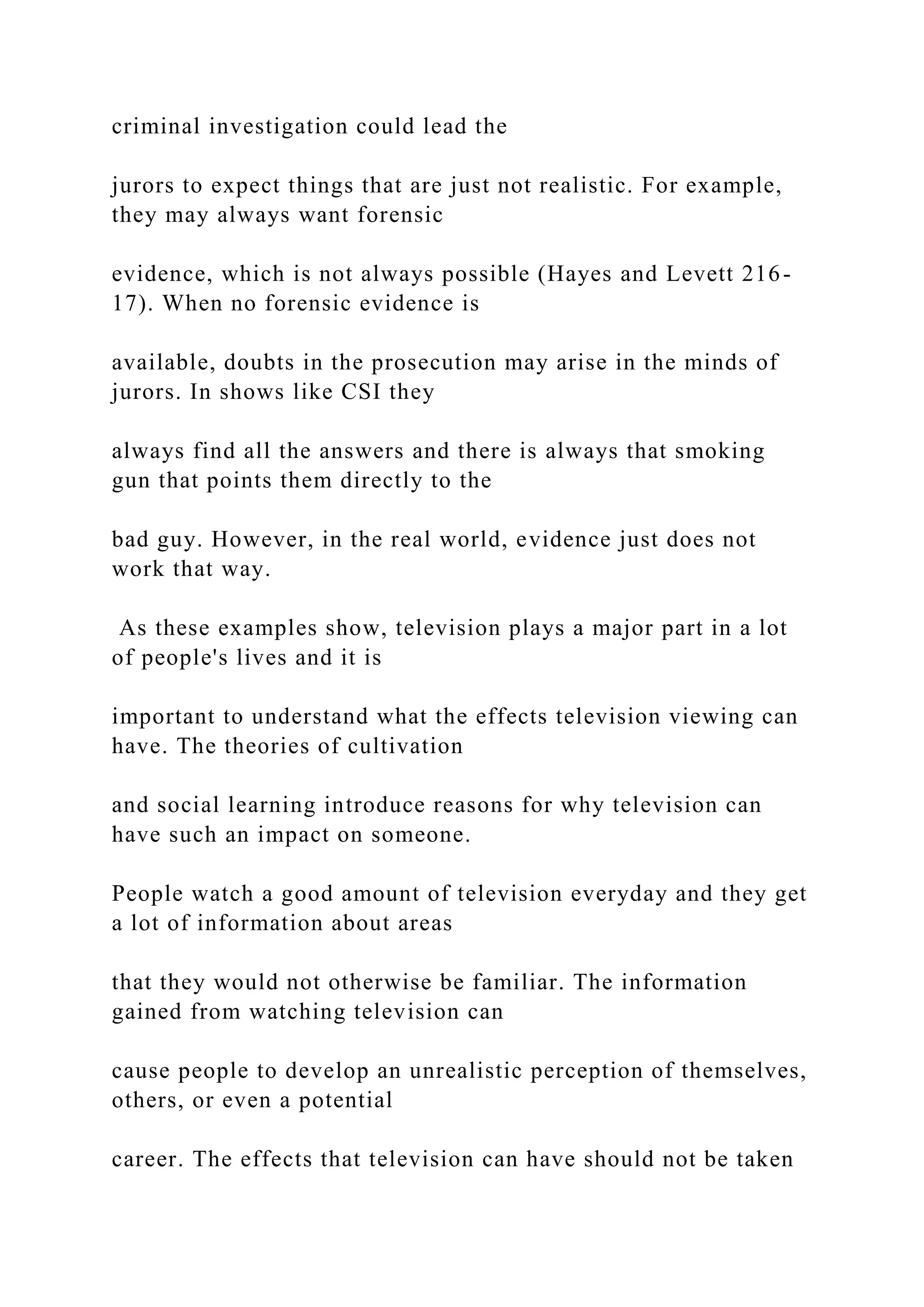 criminal investigation could lead the
jurors to expect things that are just not realistic. For example,
they may always want forensic
evidence, which is not always possible (Hayes and Levett 216-
17). When no forensic evidence is
available, doubts in the prosecution may arise in the minds of
jurors. In shows like CSI they
always find all the answers and there is always that smoking
gun that points them directly to the
bad guy. However, in the real world, evidence just does not
work that way.
As these examples show, television plays a major part in a lot
of people's lives and it is
important to understand what the effects television viewing can
have. The theories of cultivation
and social learning introduce reasons for why television can
have such an impact on someone.
People watch a good amount of television everyday and they get
a lot of information about areas
that they would not otherwise be familiar. The information
gained from watching television can
cause people to develop an unrealistic perception of themselves,
others, or even a potential
career. The effects that television can have should not be taken
 
