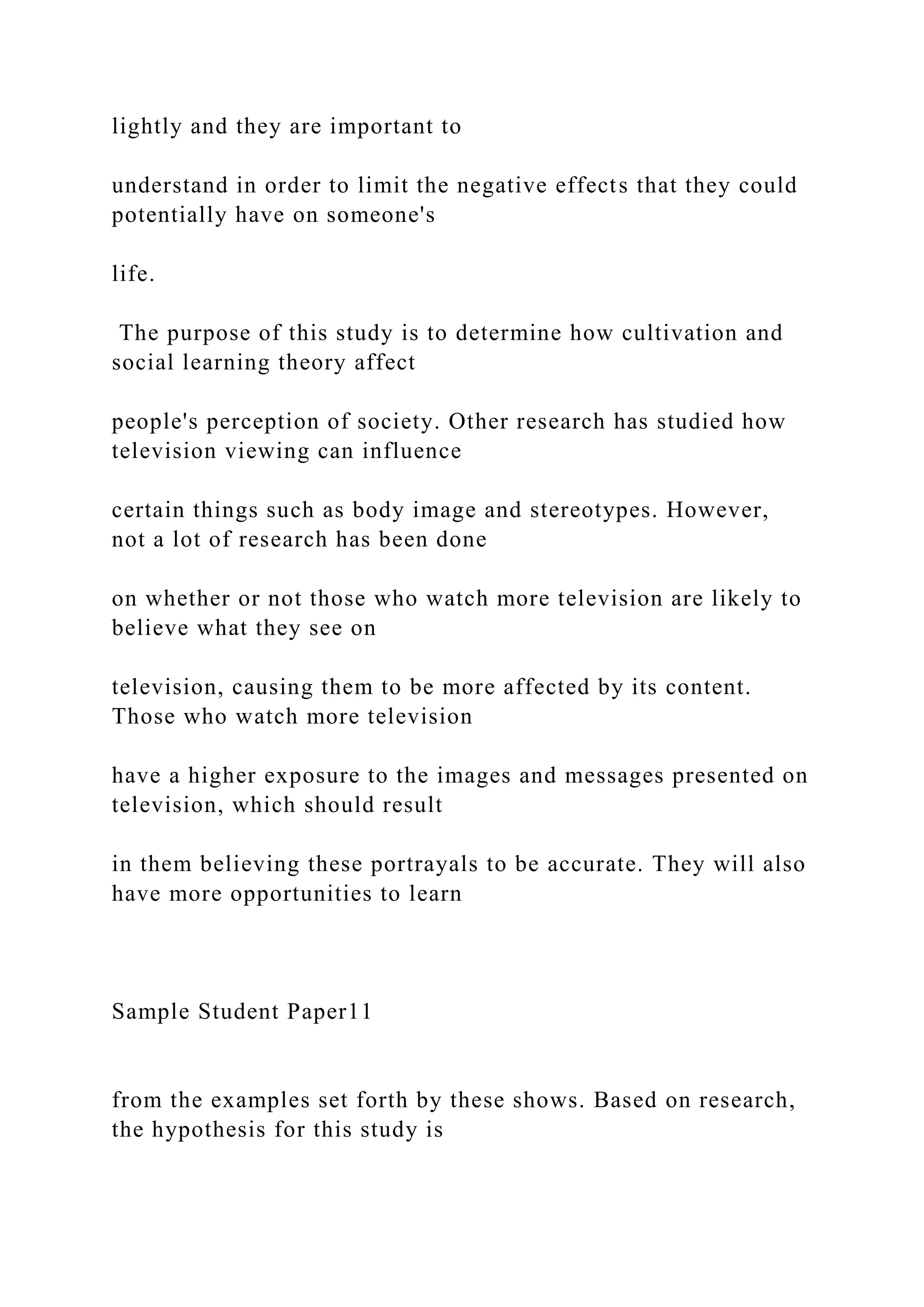 lightly and they are important to
understand in order to limit the negative effects that they could
potentially have on someone's
life.
The purpose of this study is to determine how cultivation and
social learning theory affect
people's perception of society. Other research has studied how
television viewing can influence
certain things such as body image and stereotypes. However,
not a lot of research has been done
on whether or not those who watch more television are likely to
believe what they see on
television, causing them to be more affected by its content.
Those who watch more television
have a higher exposure to the images and messages presented on
television, which should result
in them believing these portrayals to be accurate. They will also
have more opportunities to learn
Sample Student Paper11
from the examples set forth by these shows. Based on research,
the hypothesis for this study is
 
