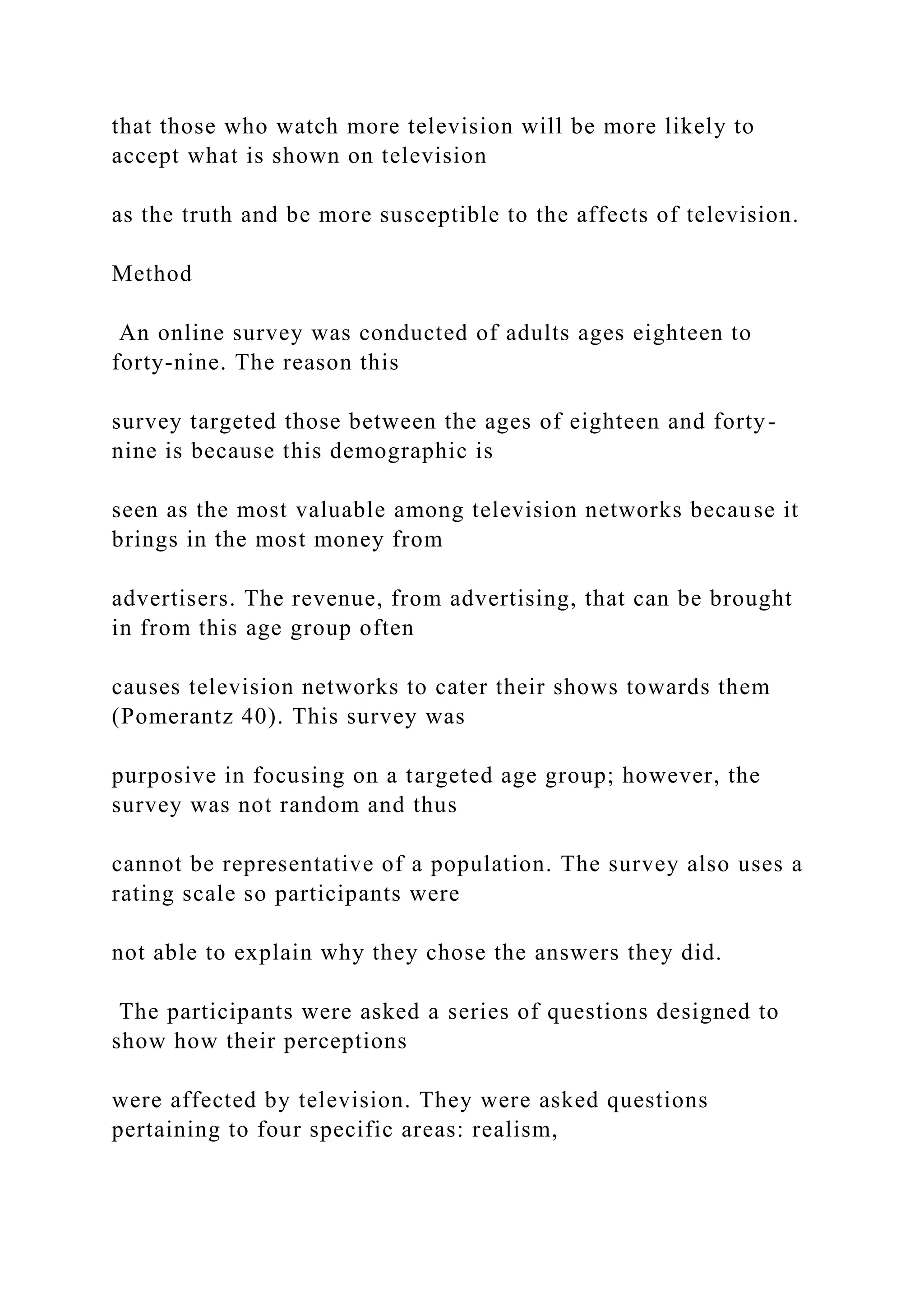 that those who watch more television will be more likely to
accept what is shown on television
as the truth and be more susceptible to the affects of television.
Method
An online survey was conducted of adults ages eighteen to
forty-nine. The reason this
survey targeted those between the ages of eighteen and forty-
nine is because this demographic is
seen as the most valuable among television networks because it
brings in the most money from
advertisers. The revenue, from advertising, that can be brought
in from this age group often
causes television networks to cater their shows towards them
(Pomerantz 40). This survey was
purposive in focusing on a targeted age group; however, the
survey was not random and thus
cannot be representative of a population. The survey also uses a
rating scale so participants were
not able to explain why they chose the answers they did.
The participants were asked a series of questions designed to
show how their perceptions
were affected by television. They were asked questions
pertaining to four specific areas: realism,
 