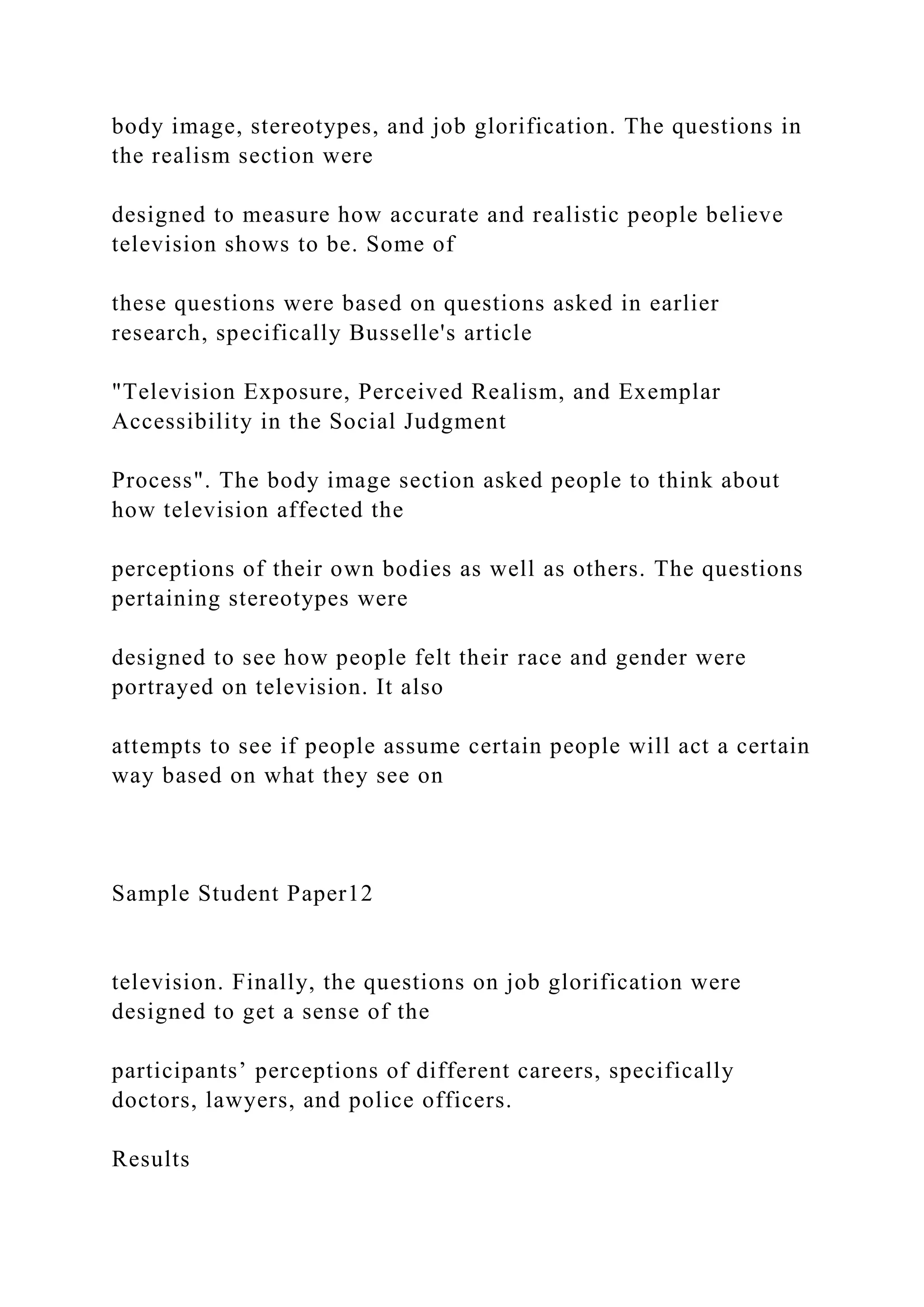 body image, stereotypes, and job glorification. The questions in
the realism section were
designed to measure how accurate and realistic people believe
television shows to be. Some of
these questions were based on questions asked in earlier
research, specifically Busselle's article
"Television Exposure, Perceived Realism, and Exemplar
Accessibility in the Social Judgment
Process". The body image section asked people to think about
how television affected the
perceptions of their own bodies as well as others. The questions
pertaining stereotypes were
designed to see how people felt their race and gender were
portrayed on television. It also
attempts to see if people assume certain people will act a certain
way based on what they see on
Sample Student Paper12
television. Finally, the questions on job glorification were
designed to get a sense of the
participants’ perceptions of different careers, specifically
doctors, lawyers, and police officers.
Results
 