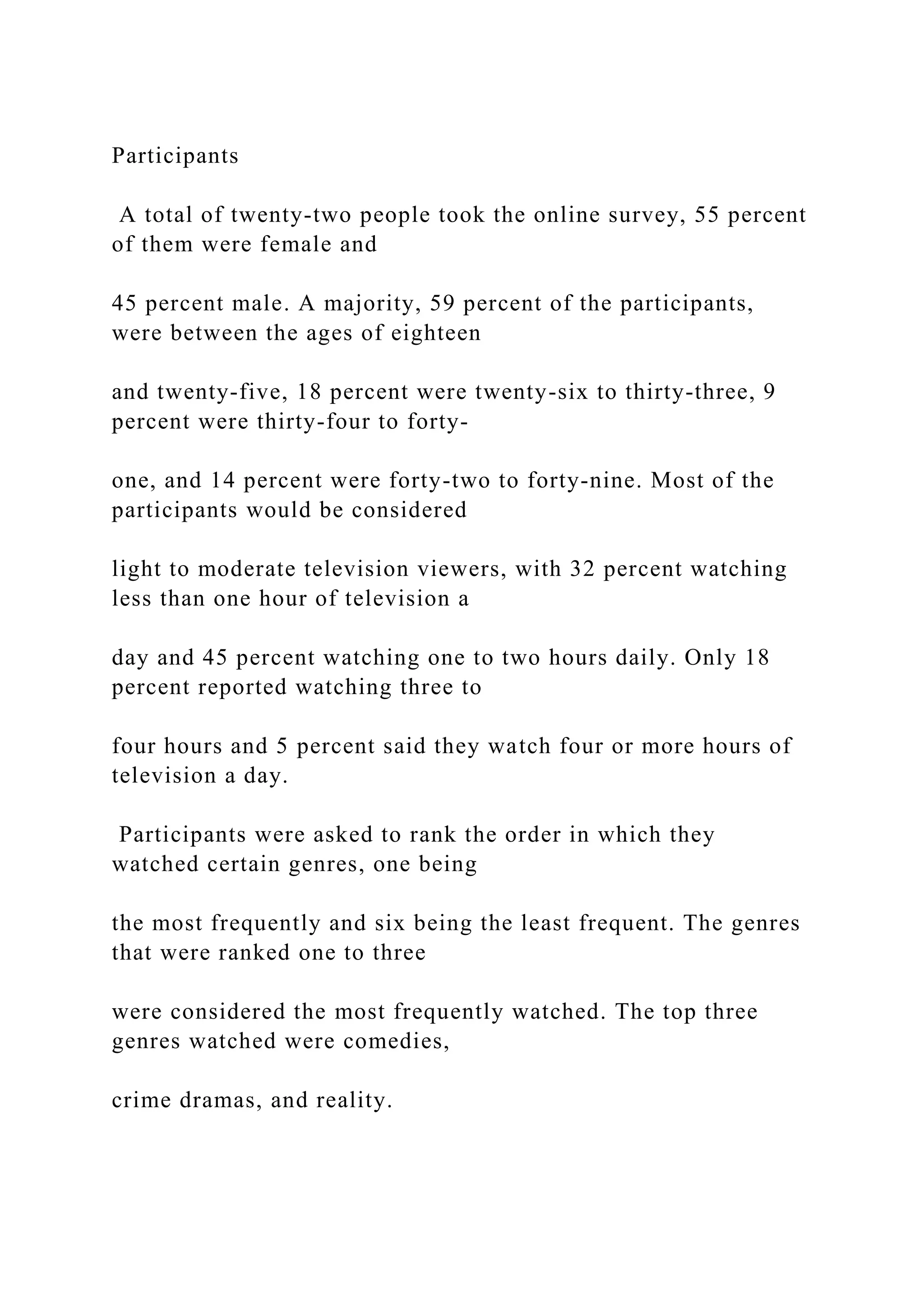 Participants
A total of twenty-two people took the online survey, 55 percent
of them were female and
45 percent male. A majority, 59 percent of the participants,
were between the ages of eighteen
and twenty-five, 18 percent were twenty-six to thirty-three, 9
percent were thirty-four to forty-
one, and 14 percent were forty-two to forty-nine. Most of the
participants would be considered
light to moderate television viewers, with 32 percent watching
less than one hour of television a
day and 45 percent watching one to two hours daily. Only 18
percent reported watching three to
four hours and 5 percent said they watch four or more hours of
television a day.
Participants were asked to rank the order in which they
watched certain genres, one being
the most frequently and six being the least frequent. The genres
that were ranked one to three
were considered the most frequently watched. The top three
genres watched were comedies,
crime dramas, and reality.
 