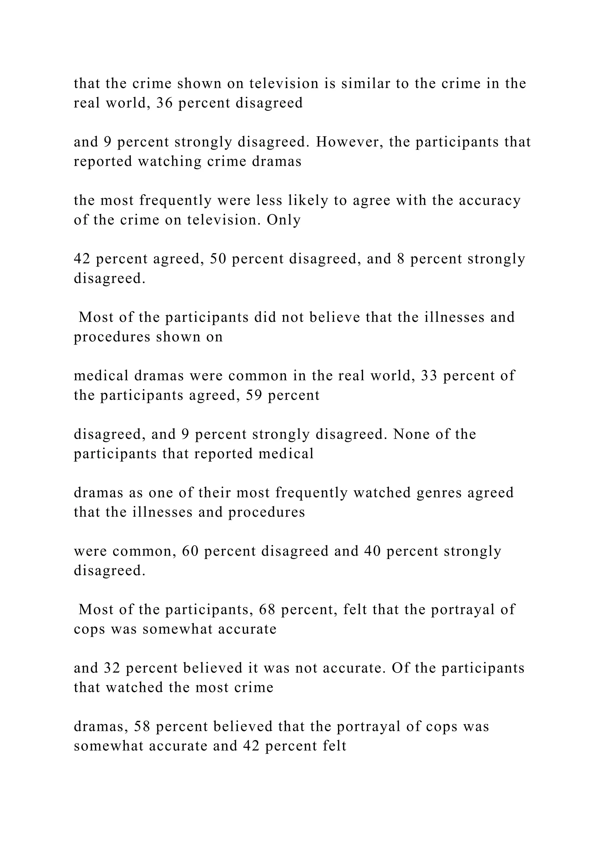 that the crime shown on television is similar to the crime in the
real world, 36 percent disagreed
and 9 percent strongly disagreed. However, the participants that
reported watching crime dramas
the most frequently were less likely to agree with the accuracy
of the crime on television. Only
42 percent agreed, 50 percent disagreed, and 8 percent strongly
disagreed.
Most of the participants did not believe that the illnesses and
procedures shown on
medical dramas were common in the real world, 33 percent of
the participants agreed, 59 percent
disagreed, and 9 percent strongly disagreed. None of the
participants that reported medical
dramas as one of their most frequently watched genres agreed
that the illnesses and procedures
were common, 60 percent disagreed and 40 percent strongly
disagreed.
Most of the participants, 68 percent, felt that the portrayal of
cops was somewhat accurate
and 32 percent believed it was not accurate. Of the participants
that watched the most crime
dramas, 58 percent believed that the portrayal of cops was
somewhat accurate and 42 percent felt
 