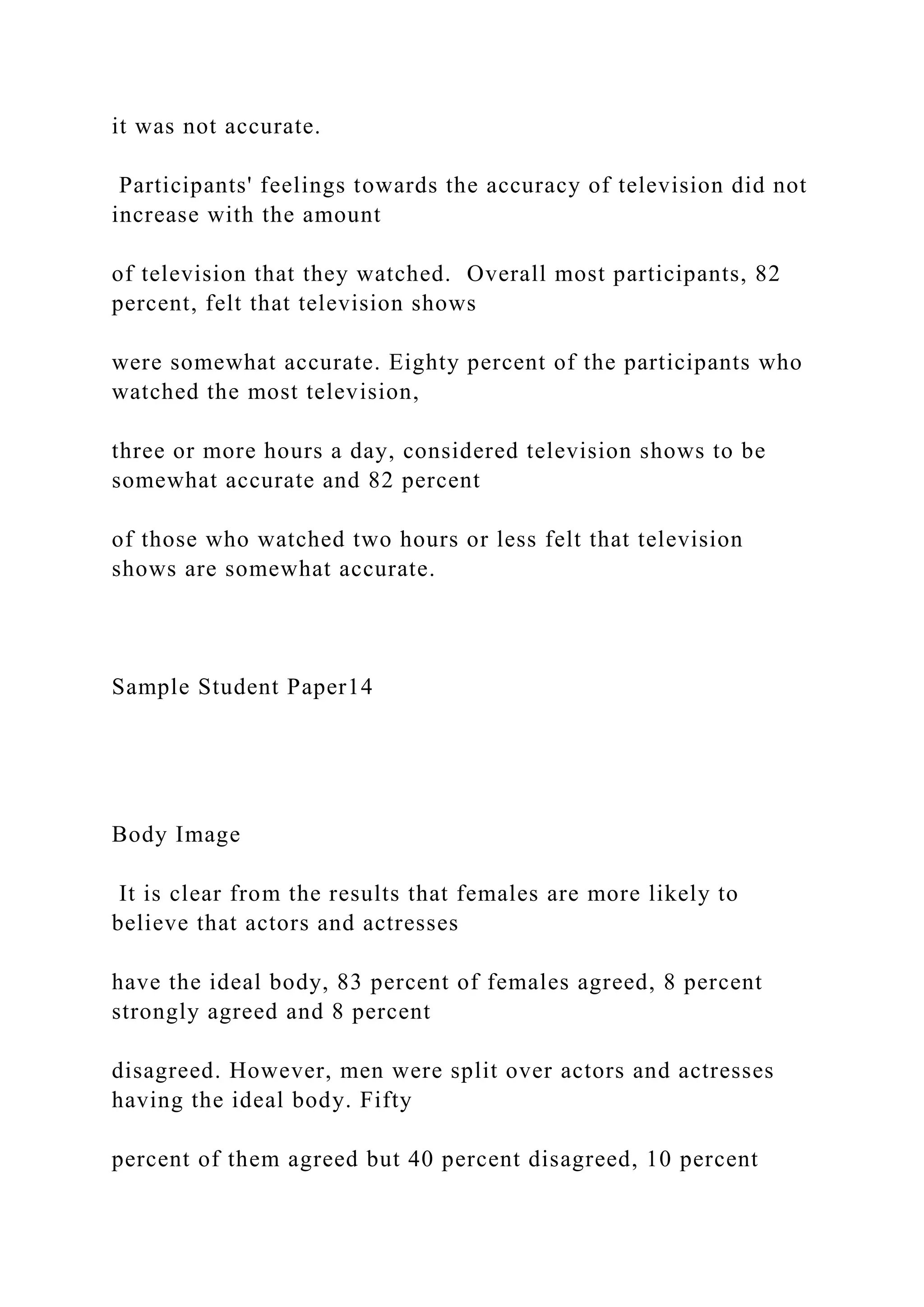 it was not accurate.
Participants' feelings towards the accuracy of television did not
increase with the amount
of television that they watched. Overall most participants, 82
percent, felt that television shows
were somewhat accurate. Eighty percent of the participants who
watched the most television,
three or more hours a day, considered television shows to be
somewhat accurate and 82 percent
of those who watched two hours or less felt that television
shows are somewhat accurate.
Sample Student Paper14
Body Image
It is clear from the results that females are more likely to
believe that actors and actresses
have the ideal body, 83 percent of females agreed, 8 percent
strongly agreed and 8 percent
disagreed. However, men were split over actors and actresses
having the ideal body. Fifty
percent of them agreed but 40 percent disagreed, 10 percent
 