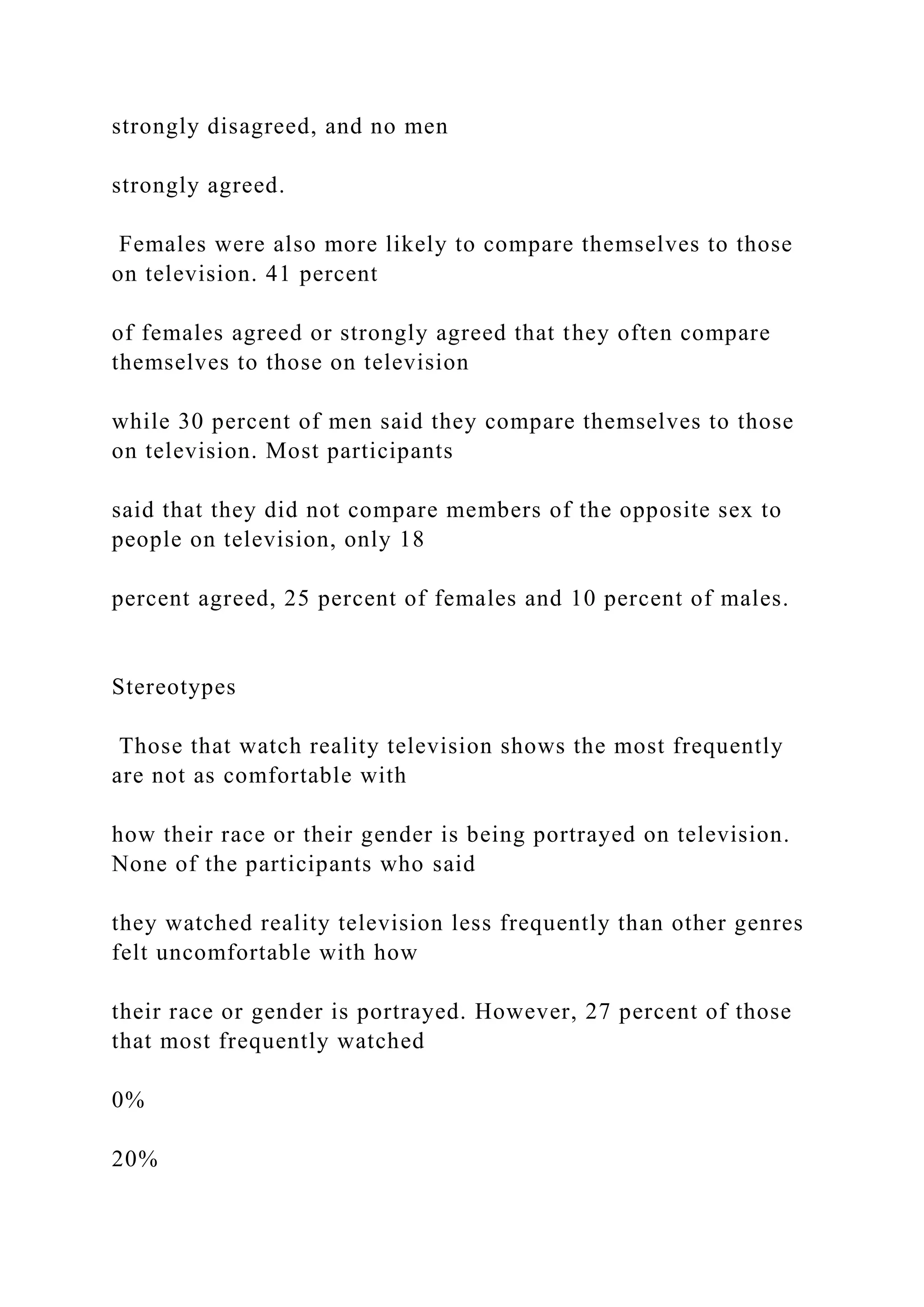 strongly disagreed, and no men
strongly agreed.
Females were also more likely to compare themselves to those
on television. 41 percent
of females agreed or strongly agreed that they often compare
themselves to those on television
while 30 percent of men said they compare themselves to those
on television. Most participants
said that they did not compare members of the opposite sex to
people on television, only 18
percent agreed, 25 percent of females and 10 percent of males.
Stereotypes
Those that watch reality television shows the most frequently
are not as comfortable with
how their race or their gender is being portrayed on television.
None of the participants who said
they watched reality television less frequently than other genres
felt uncomfortable with how
their race or gender is portrayed. However, 27 percent of those
that most frequently watched
0%
20%
 