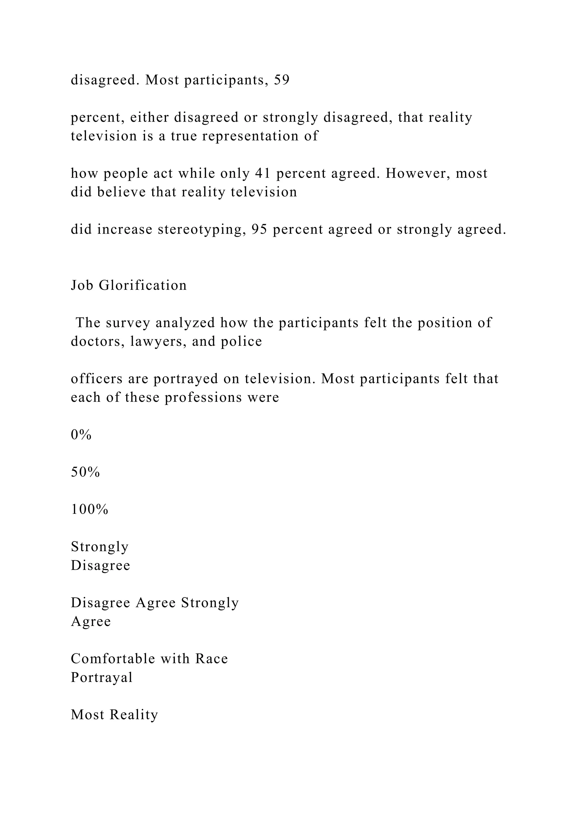 disagreed. Most participants, 59
percent, either disagreed or strongly disagreed, that reality
television is a true representation of
how people act while only 41 percent agreed. However, most
did believe that reality television
did increase stereotyping, 95 percent agreed or strongly agreed.
Job Glorification
The survey analyzed how the participants felt the position of
doctors, lawyers, and police
officers are portrayed on television. Most participants felt that
each of these professions were
0%
50%
100%
Strongly
Disagree
Disagree Agree Strongly
Agree
Comfortable with Race
Portrayal
Most Reality
 