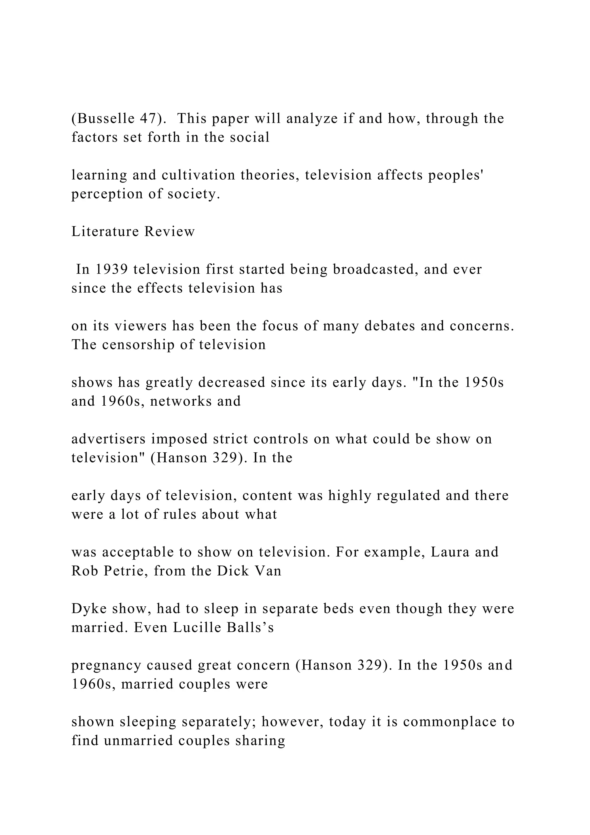 (Busselle 47). This paper will analyze if and how, through the
factors set forth in the social
learning and cultivation theories, television affects peoples'
perception of society.
Literature Review
In 1939 television first started being broadcasted, and ever
since the effects television has
on its viewers has been the focus of many debates and concerns.
The censorship of television
shows has greatly decreased since its early days. "In the 1950s
and 1960s, networks and
advertisers imposed strict controls on what could be show on
television" (Hanson 329). In the
early days of television, content was highly regulated and there
were a lot of rules about what
was acceptable to show on television. For example, Laura and
Rob Petrie, from the Dick Van
Dyke show, had to sleep in separate beds even though they were
married. Even Lucille Balls’s
pregnancy caused great concern (Hanson 329). In the 1950s and
1960s, married couples were
shown sleeping separately; however, today it is commonplace to
find unmarried couples sharing
 
