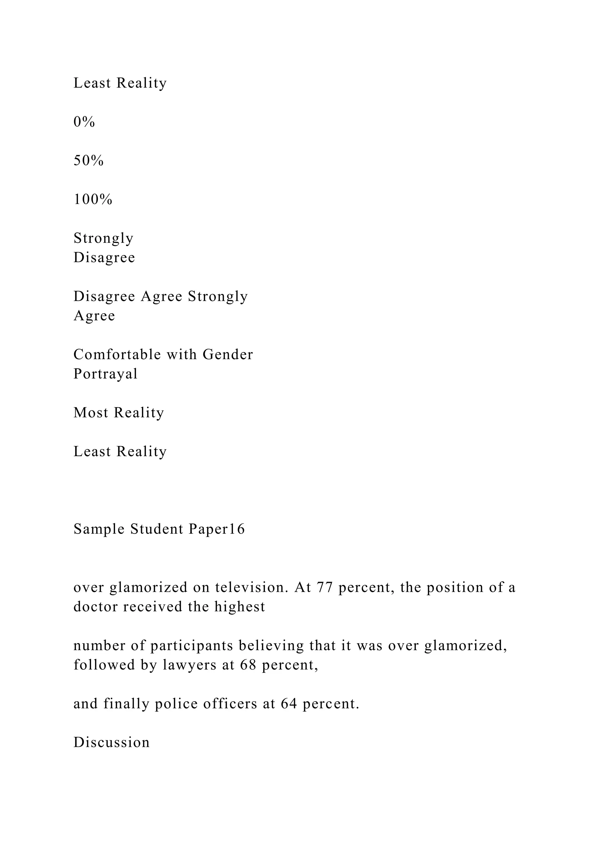 Least Reality
0%
50%
100%
Strongly
Disagree
Disagree Agree Strongly
Agree
Comfortable with Gender
Portrayal
Most Reality
Least Reality
Sample Student Paper16
over glamorized on television. At 77 percent, the position of a
doctor received the highest
number of participants believing that it was over glamorized,
followed by lawyers at 68 percent,
and finally police officers at 64 percent.
Discussion
 