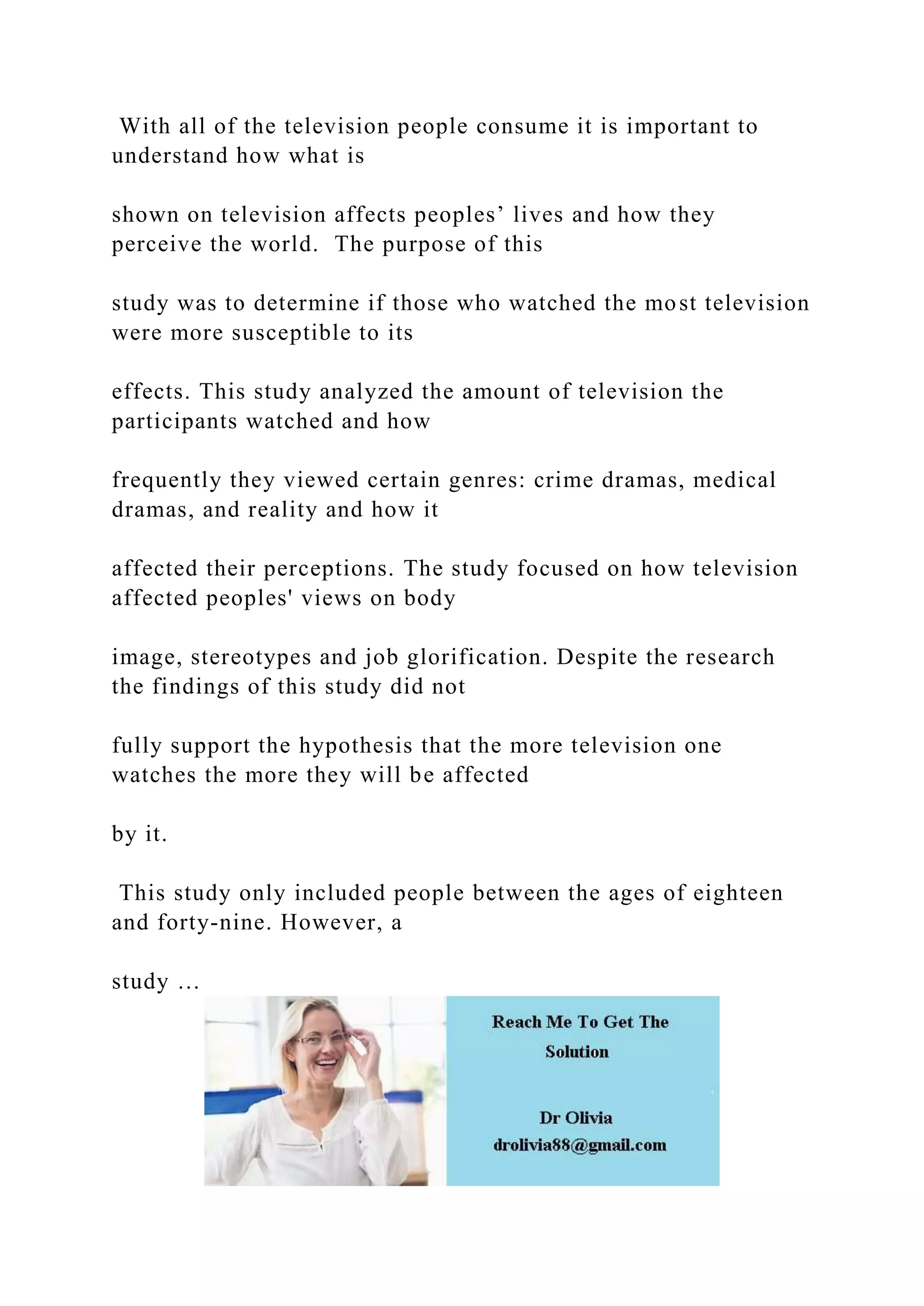 With all of the television people consume it is important to
understand how what is
shown on television affects peoples’ lives and how they
perceive the world. The purpose of this
study was to determine if those who watched the most television
were more susceptible to its
effects. This study analyzed the amount of television the
participants watched and how
frequently they viewed certain genres: crime dramas, medical
dramas, and reality and how it
affected their perceptions. The study focused on how television
affected peoples' views on body
image, stereotypes and job glorification. Despite the research
the findings of this study did not
fully support the hypothesis that the more television one
watches the more they will be affected
by it.
This study only included people between the ages of eighteen
and forty-nine. However, a
study …
 