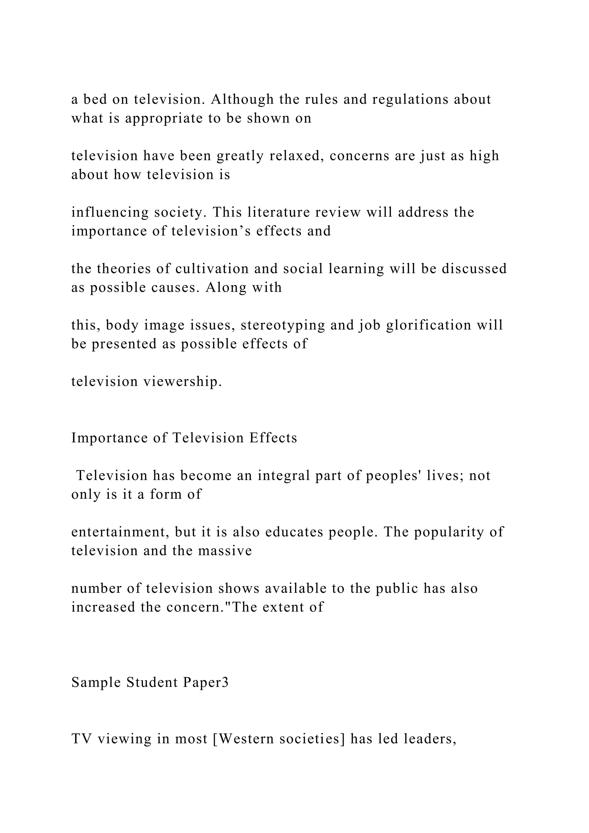 a bed on television. Although the rules and regulations about
what is appropriate to be shown on
television have been greatly relaxed, concerns are just as high
about how television is
influencing society. This literature review will address the
importance of television’s effects and
the theories of cultivation and social learning will be discussed
as possible causes. Along with
this, body image issues, stereotyping and job glorification will
be presented as possible effects of
television viewership.
Importance of Television Effects
Television has become an integral part of peoples' lives; not
only is it a form of
entertainment, but it is also educates people. The popularity of
television and the massive
number of television shows available to the public has also
increased the concern."The extent of
Sample Student Paper3
TV viewing in most [Western societies] has led leaders,
 