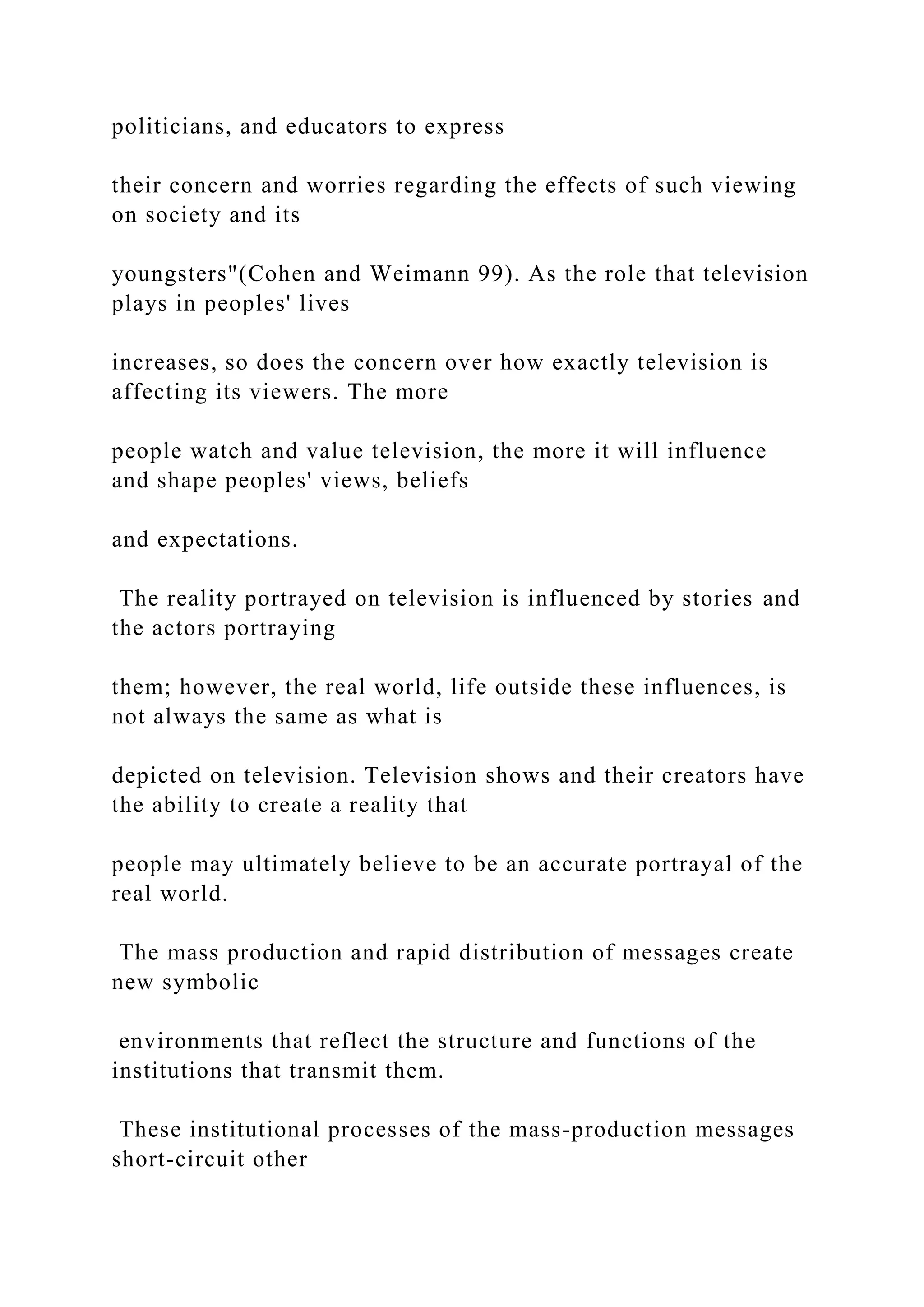 politicians, and educators to express
their concern and worries regarding the effects of such viewing
on society and its
youngsters"(Cohen and Weimann 99). As the role that television
plays in peoples' lives
increases, so does the concern over how exactly television is
affecting its viewers. The more
people watch and value television, the more it will influence
and shape peoples' views, beliefs
and expectations.
The reality portrayed on television is influenced by stories and
the actors portraying
them; however, the real world, life outside these influences, is
not always the same as what is
depicted on television. Television shows and their creators have
the ability to create a reality that
people may ultimately believe to be an accurate portrayal of the
real world.
The mass production and rapid distribution of messages create
new symbolic
environments that reflect the structure and functions of the
institutions that transmit them.
These institutional processes of the mass-production messages
short-circuit other
 