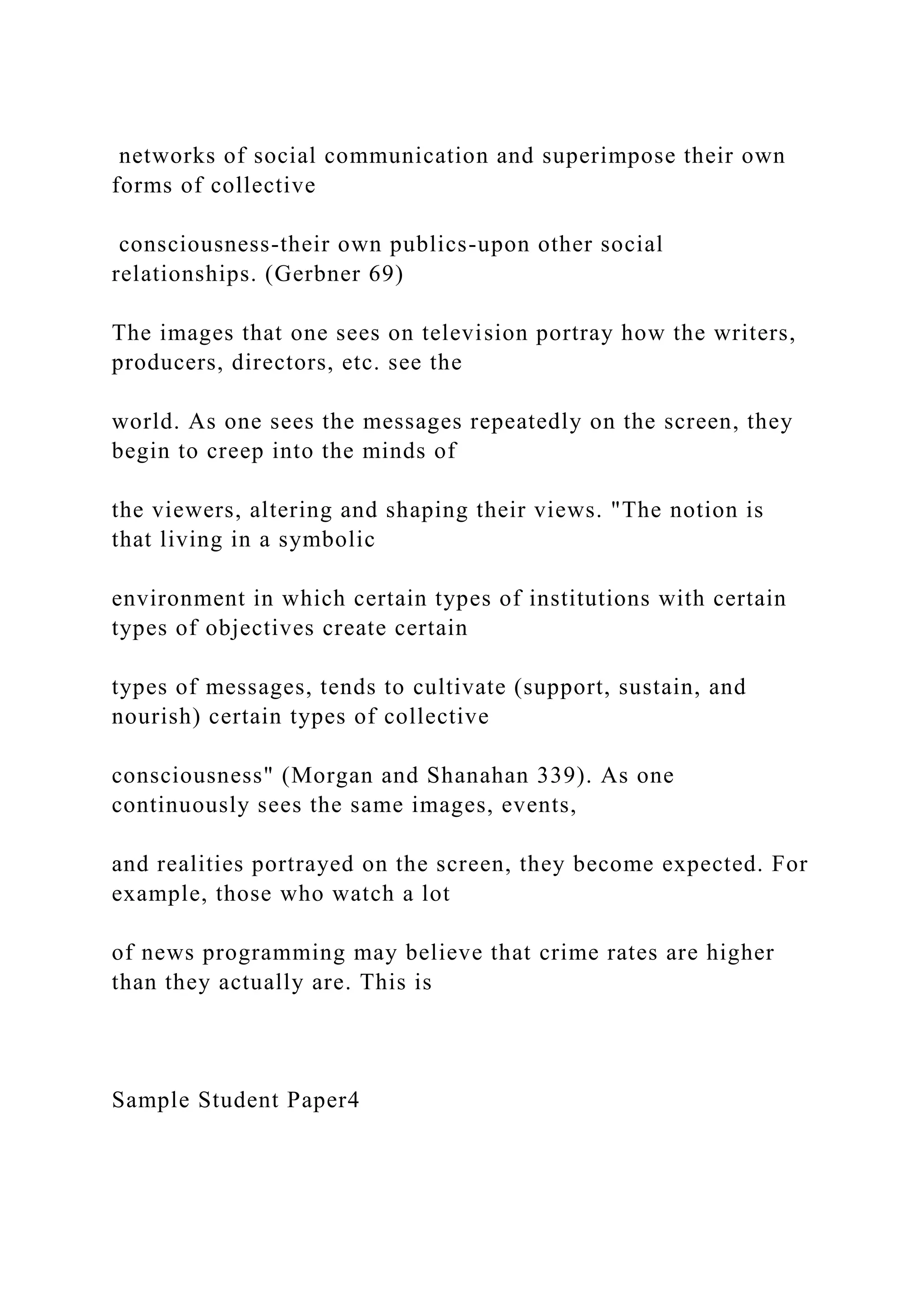 networks of social communication and superimpose their own
forms of collective
consciousness-their own publics-upon other social
relationships. (Gerbner 69)
The images that one sees on television portray how the writers,
producers, directors, etc. see the
world. As one sees the messages repeatedly on the screen, they
begin to creep into the minds of
the viewers, altering and shaping their views. "The notion is
that living in a symbolic
environment in which certain types of institutions with certain
types of objectives create certain
types of messages, tends to cultivate (support, sustain, and
nourish) certain types of collective
consciousness" (Morgan and Shanahan 339). As one
continuously sees the same images, events,
and realities portrayed on the screen, they become expected. For
example, those who watch a lot
of news programming may believe that crime rates are higher
than they actually are. This is
Sample Student Paper4
 