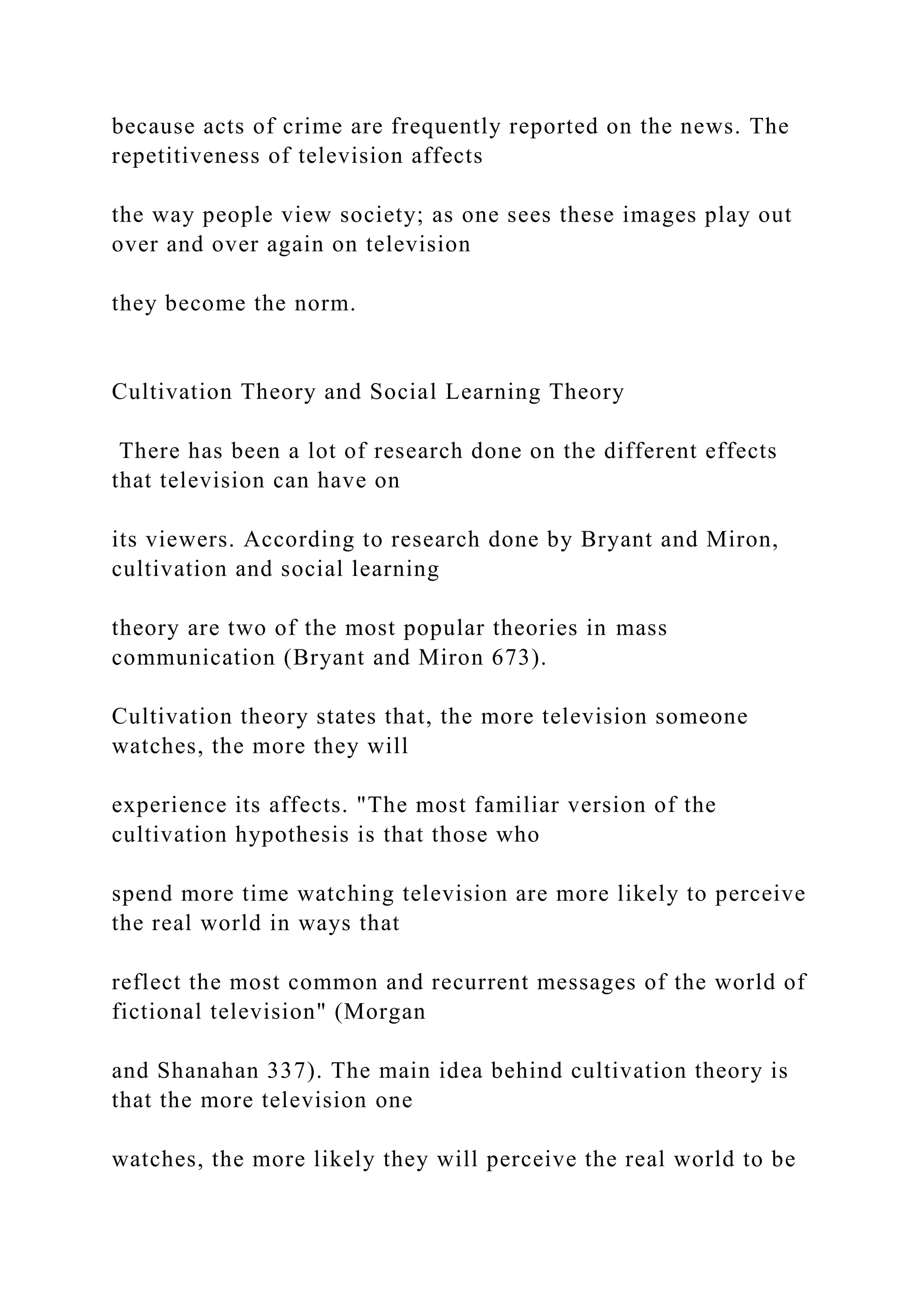 because acts of crime are frequently reported on the news. The
repetitiveness of television affects
the way people view society; as one sees these images play out
over and over again on television
they become the norm.
Cultivation Theory and Social Learning Theory
There has been a lot of research done on the different effects
that television can have on
its viewers. According to research done by Bryant and Miron,
cultivation and social learning
theory are two of the most popular theories in mass
communication (Bryant and Miron 673).
Cultivation theory states that, the more television someone
watches, the more they will
experience its affects. "The most familiar version of the
cultivation hypothesis is that those who
spend more time watching television are more likely to perceive
the real world in ways that
reflect the most common and recurrent messages of the world of
fictional television" (Morgan
and Shanahan 337). The main idea behind cultivation theory is
that the more television one
watches, the more likely they will perceive the real world to be
 