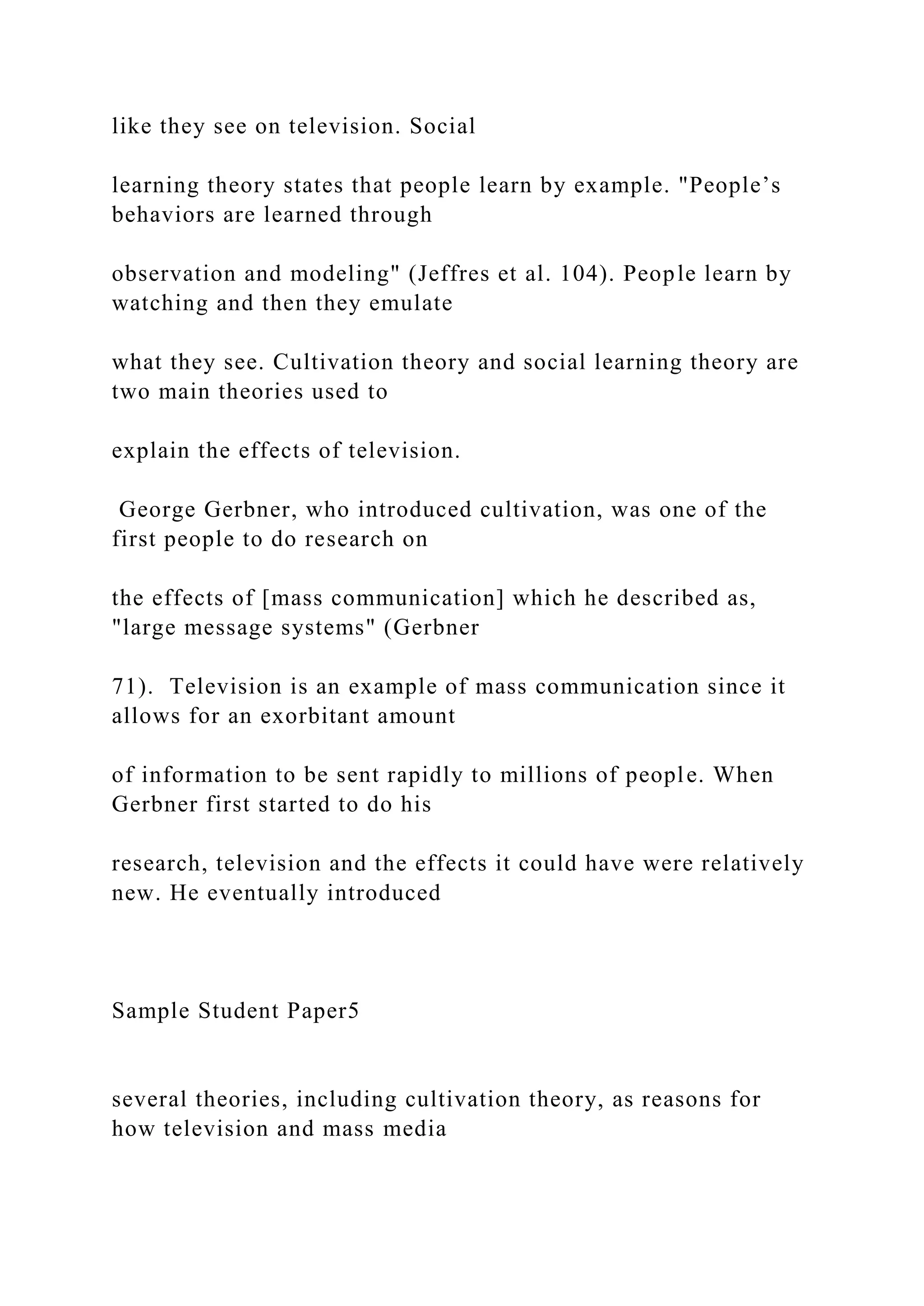 like they see on television. Social
learning theory states that people learn by example. "People’s
behaviors are learned through
observation and modeling" (Jeffres et al. 104). People learn by
watching and then they emulate
what they see. Cultivation theory and social learning theory are
two main theories used to
explain the effects of television.
George Gerbner, who introduced cultivation, was one of the
first people to do research on
the effects of [mass communication] which he described as,
"large message systems" (Gerbner
71). Television is an example of mass communication since it
allows for an exorbitant amount
of information to be sent rapidly to millions of people. When
Gerbner first started to do his
research, television and the effects it could have were relatively
new. He eventually introduced
Sample Student Paper5
several theories, including cultivation theory, as reasons for
how television and mass media
 