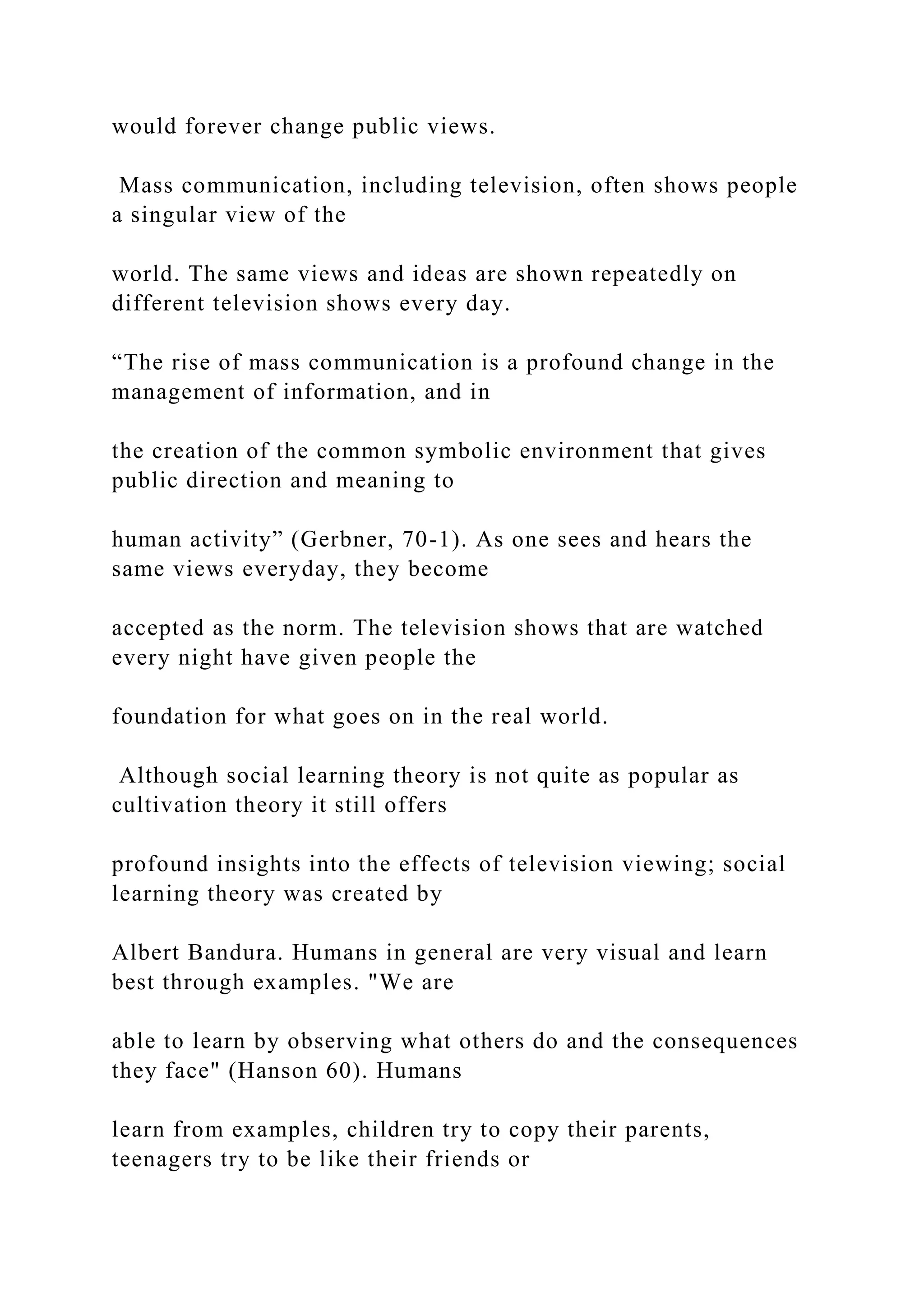would forever change public views.
Mass communication, including television, often shows people
a singular view of the
world. The same views and ideas are shown repeatedly on
different television shows every day.
“The rise of mass communication is a profound change in the
management of information, and in
the creation of the common symbolic environment that gives
public direction and meaning to
human activity” (Gerbner, 70-1). As one sees and hears the
same views everyday, they become
accepted as the norm. The television shows that are watched
every night have given people the
foundation for what goes on in the real world.
Although social learning theory is not quite as popular as
cultivation theory it still offers
profound insights into the effects of television viewing; social
learning theory was created by
Albert Bandura. Humans in general are very visual and learn
best through examples. "We are
able to learn by observing what others do and the consequences
they face" (Hanson 60). Humans
learn from examples, children try to copy their parents,
teenagers try to be like their friends or
 