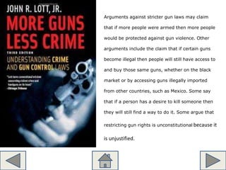 Arguments against stricter gun laws may claim
that if more people were armed then more people
would be protected against gun violence. Other
arguments include the claim that if certain guns
become illegal then people will still have access to
and buy those same guns, whether on the black
market or by accessing guns illegally imported
from other countries, such as Mexico. Some say
that if a person has a desire to kill someone then
they will still find a way to do it. Some argue that
restricting gun rights is unconstitutional because it
is unjustified.
 