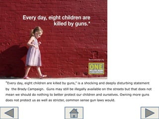 “Every day, eight children are killed by guns,” is a shocking and deeply disturbing statement
by the Brady Campaign. Guns may still be illegally available on the streets but that does not
mean we should do nothing to better protect our children and ourselves. Owning more guns
does not protect us as well as stricter, common sense gun laws would.
 