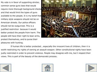 My vote is in favor of supporting stricter,
common sense guns laws that would
require more thorough background checks
and that would limit the types of guns
available to the people. It is my belief that
military style weapons should not be on
American streets. Our police officers
should not be outgunned. This is a
justified restriction because it would
better protect the people from harm. The
people still have their right to bear arms,
protect themselves, and to purse their
pleasures with hunting.
If human life is better protected , especially the innocent lives of children, then it is
worth restricting my rights of owning an assault weapon. Other constitutional rights have been
justly restricted in order to prevent violence. People may disagree with me, but I respect their
views. This is part of the beauty of the democratic process.
 