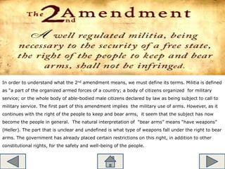 In order to understand what the 2nd amendment means, we must define its terms. Militia is defined
as “a part of the organized armed forces of a country; a body of citizens organized for military
service; or the whole body of able-bodied male citizens declared by law as being subject to call to
military service. The first part of this amendment implies the military use of arms. However, as it
continues with the right of the people to keep and bear arms, it seem that the subject has now
become the people in general. The natural interpretation of “bear arms” means “have weapons”
(Heller). The part that is unclear and undefined is what type of weapons fall under the right to bear
arms. The government has already placed certain restrictions on this right, in addition to other
constitutional rights, for the safety and well-being of the people.
 