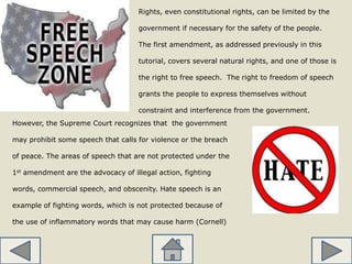 Rights, even constitutional rights, can be limited by the
government if necessary for the safety of the people.
The first amendment, as addressed previously in this
tutorial, covers several natural rights, and one of those is
the right to free speech. The right to freedom of speech
grants the people to express themselves without
constraint and interference from the government.
However, the Supreme Court recognizes that the government
may prohibit some speech that calls for violence or the breach
of peace. The areas of speech that are not protected under the
1st amendment are the advocacy of illegal action, fighting
words, commercial speech, and obscenity. Hate speech is an
example of fighting words, which is not protected because of
the use of inflammatory words that may cause harm (Cornell)
 