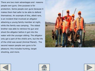 There are two main advantages and reasons
people own guns. One purpose is for
protection. Some people own guns because it
makes them feel safer to be able to defend
themselves. An example of this, albeit rare,
is an incident that involved an alligator
attacking a young family member at night,
while the family was camping. The oldest
brother was able to retrieve his gun and
shoot the alligator before it got into the
water with the younger sibling. The alligator
only got a part of the child’s arm, but the life
of the child was saved (Animal Planet). The
second reason people own guns is for
pleasure; this includes hunting, target
shooting, and more.
 