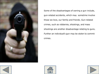 Some of the disadvantages of owning a gun include,
gun-related accidents, which may sometime involve
those we love, our family and friends. Gun-related
crimes, such as robberies, shootings, and mass
shootings are another disadvantage relating to guns.
Further an individual’s gun may be stolen to commit
crimes.
 