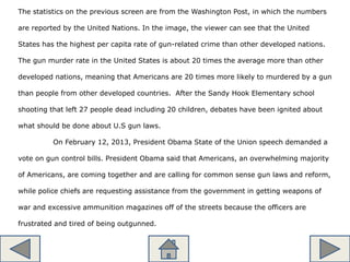 The statistics on the previous screen are from the Washington Post, in which the numbers
are reported by the United Nations. In the image, the viewer can see that the United
States has the highest per capita rate of gun-related crime than other developed nations.
The gun murder rate in the United States is about 20 times the average more than other
developed nations, meaning that Americans are 20 times more likely to murdered by a gun
than people from other developed countries. After the Sandy Hook Elementary school
shooting that left 27 people dead including 20 children, debates have been ignited about
what should be done about U.S gun laws.
On February 12, 2013, President Obama State of the Union speech demanded a
vote on gun control bills. President Obama said that Americans, an overwhelming majority
of Americans, are coming together and are calling for common sense gun laws and reform,
while police chiefs are requesting assistance from the government in getting weapons of
war and excessive ammunition magazines off of the streets because the officers are
frustrated and tired of being outgunned.
 