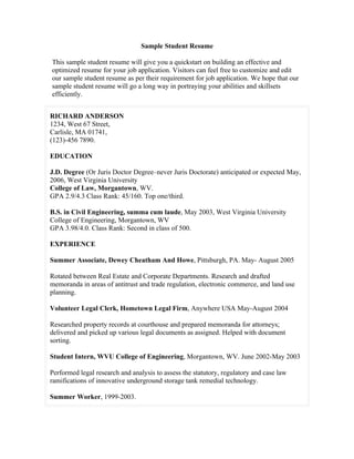 Sample Student Resume

This sample student resume will give you a quickstart on building an effective and
optimized resume for your job application. Visitors can feel free to customize and edit
our sample student resume as per their requirement for job application. We hope that our
sample student resume will go a long way in portraying your abilities and skillsets
efficiently.


RICHARD ANDERSON
1234, West 67 Street,
Carlisle, MA 01741,
(123)-456 7890.

EDUCATION

J.D. Degree (Or Juris Doctor Degree–never Juris Doctorate) anticipated or expected May,
2006, West Virginia University
College of Law, Morgantown, WV.
GPA 2.9/4.3 Class Rank: 45/160. Top one/third.

B.S. in Civil Engineering, summa cum laude, May 2003, West Virginia University
College of Engineering, Morgantown, WV
GPA 3.98/4.0. Class Rank: Second in class of 500.

EXPERIENCE

Summer Associate, Dewey Cheatham And Howe, Pittsburgh, PA. May- August 2005

Rotated between Real Estate and Corporate Departments. Research and drafted
memoranda in areas of antitrust and trade regulation, electronic commerce, and land use
planning.

Volunteer Legal Clerk, Hometown Legal Firm, Anywhere USA May-August 2004

Researched property records at courthouse and prepared memoranda for attorneys;
delivered and picked up various legal documents as assigned. Helped with document
sorting.

Student Intern, WVU College of Engineering, Morgantown, WV. June 2002-May 2003

Performed legal research and analysis to assess the statutory, regulatory and case law
ramifications of innovative underground storage tank remedial technology.

Summer Worker, 1999-2003.
 