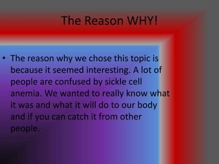 The Reason WHY!

• The reason why we chose this topic is
  because it seemed interesting. A lot of
  people are confused by sickle cell
  anemia. We wanted to really know what
  it was and what it will do to our body
  and if you can catch it from other
  people.
 
