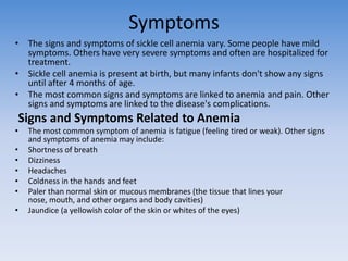Symptoms
• The signs and symptoms of sickle cell anemia vary. Some people have mild
  symptoms. Others have very severe symptoms and often are hospitalized for
  treatment.
• Sickle cell anemia is present at birth, but many infants don't show any signs
  until after 4 months of age.
• The most common signs and symptoms are linked to anemia and pain. Other
  signs and symptoms are linked to the disease's complications.
Signs and Symptoms Related to Anemia
•   The most common symptom of anemia is fatigue (feeling tired or weak). Other signs
    and symptoms of anemia may include:
•   Shortness of breath
•   Dizziness
•   Headaches
•   Coldness in the hands and feet
•   Paler than normal skin or mucous membranes (the tissue that lines your
    nose, mouth, and other organs and body cavities)
•   Jaundice (a yellowish color of the skin or whites of the eyes)
 