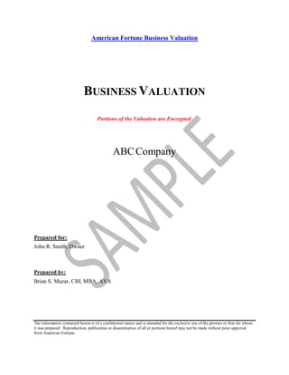 American Fortune Business Valuation
BUSINESS VALUATION
Portions of the Valuation are Encrypted
ABCCompany
Prepared for:
John R. Smith, Owner
Prepared by:
Brian S. Mazar, CBI, MBA, AVA
The information contained herein is of a confidential nature and is intended for the exclusive use of the persons or firm for whom
it was prepared. Reproduction, publication or dissemination of all or portions hereof may not be made without prior approval
from American Fortune.
 