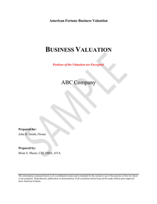 American Fortune Business Valuation
BUSINESS VALUATION
Portions of the Valuation are Encrypted
ABC Company
Prepared for:
John R. Smith, Owner
Prepared by:
Brian S. Mazar, CBI, MBA, AVA
The information contained herein is of a confidential nature and is intended for the exclusive use of the persons or firm for whom
it was prepared. Reproduction, publication or dissemination of all or portions hereof may not be made without prior approval
from American Fortune.
 