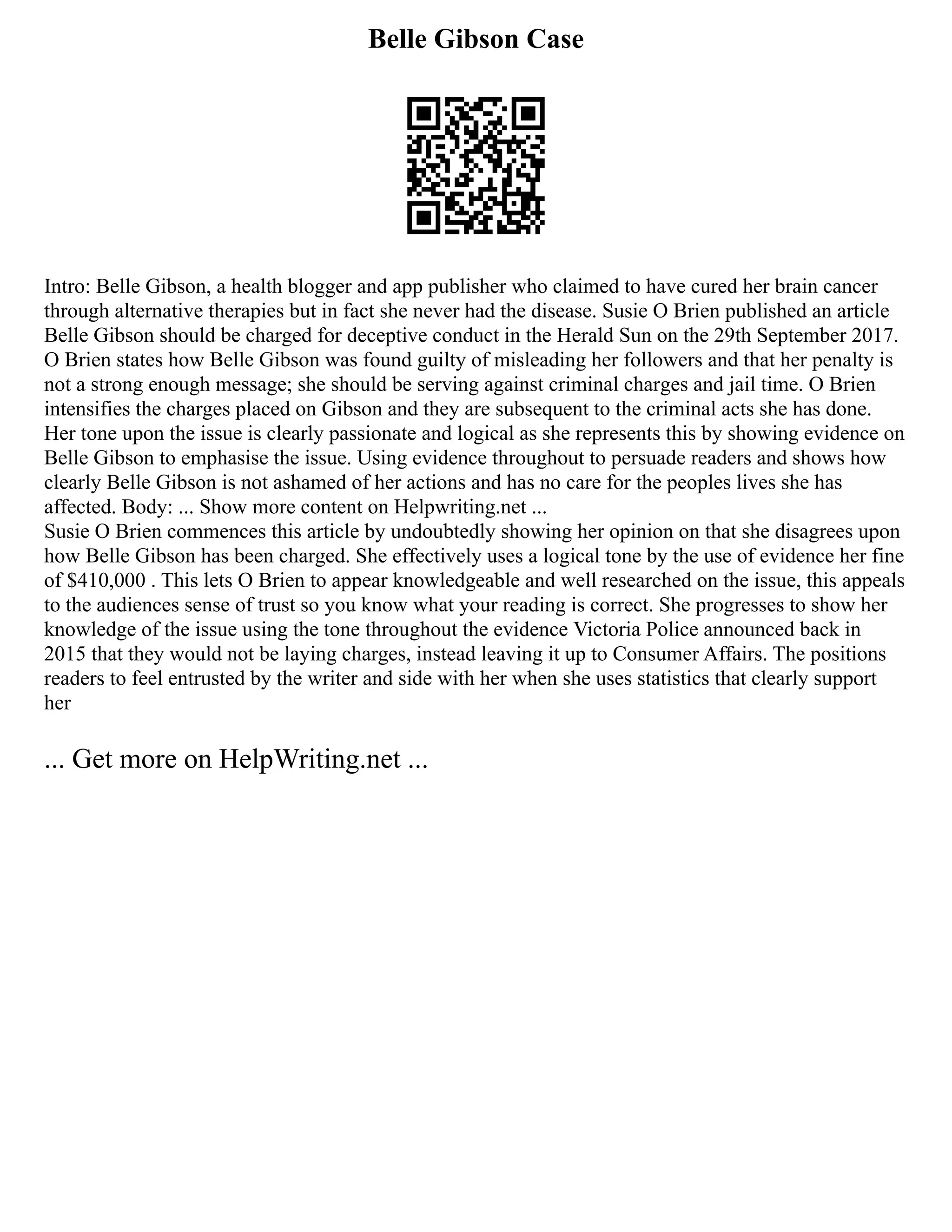 Belle Gibson Case
Intro: Belle Gibson, a health blogger and app publisher who claimed to have cured her brain cancer
through alternative therapies but in fact she never had the disease. Susie O Brien published an article
Belle Gibson should be charged for deceptive conduct in the Herald Sun on the 29th September 2017.
O Brien states how Belle Gibson was found guilty of misleading her followers and that her penalty is
not a strong enough message; she should be serving against criminal charges and jail time. O Brien
intensifies the charges placed on Gibson and they are subsequent to the criminal acts she has done.
Her tone upon the issue is clearly passionate and logical as she represents this by showing evidence on
Belle Gibson to emphasise the issue. Using evidence throughout to persuade readers and shows how
clearly Belle Gibson is not ashamed of her actions and has no care for the peoples lives she has
affected. Body: ... Show more content on Helpwriting.net ...
Susie O Brien commences this article by undoubtedly showing her opinion on that she disagrees upon
how Belle Gibson has been charged. She effectively uses a logical tone by the use of evidence her fine
of $410,000 . This lets O Brien to appear knowledgeable and well researched on the issue, this appeals
to the audiences sense of trust so you know what your reading is correct. She progresses to show her
knowledge of the issue using the tone throughout the evidence Victoria Police announced back in
2015 that they would not be laying charges, instead leaving it up to Consumer Affairs. The positions
readers to feel entrusted by the writer and side with her when she uses statistics that clearly support
her
... Get more on HelpWriting.net ...
 