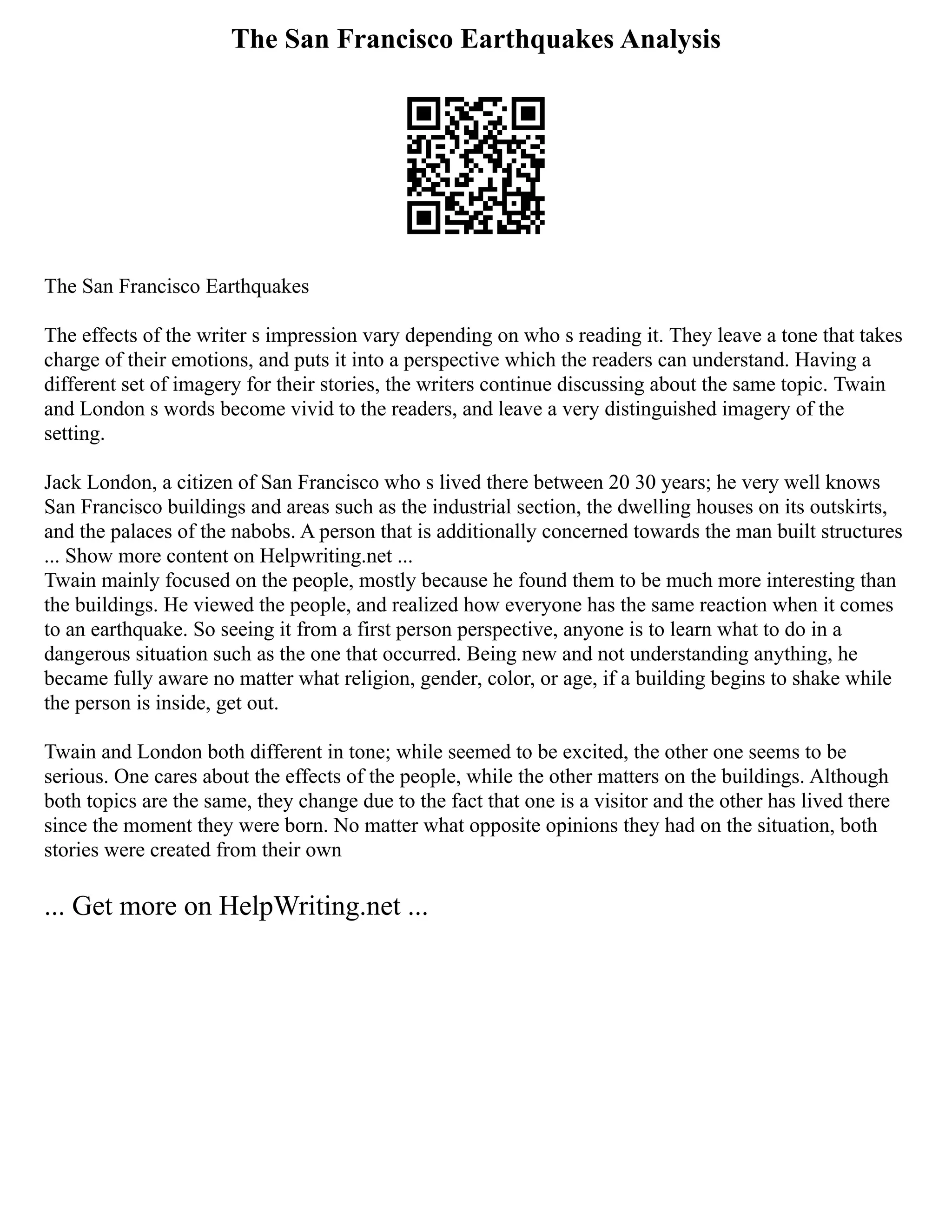 The San Francisco Earthquakes Analysis
The San Francisco Earthquakes
The effects of the writer s impression vary depending on who s reading it. They leave a tone that takes
charge of their emotions, and puts it into a perspective which the readers can understand. Having a
different set of imagery for their stories, the writers continue discussing about the same topic. Twain
and London s words become vivid to the readers, and leave a very distinguished imagery of the
setting.
Jack London, a citizen of San Francisco who s lived there between 20 30 years; he very well knows
San Francisco buildings and areas such as the industrial section, the dwelling houses on its outskirts,
and the palaces of the nabobs. A person that is additionally concerned towards the man built structures
... Show more content on Helpwriting.net ...
Twain mainly focused on the people, mostly because he found them to be much more interesting than
the buildings. He viewed the people, and realized how everyone has the same reaction when it comes
to an earthquake. So seeing it from a first person perspective, anyone is to learn what to do in a
dangerous situation such as the one that occurred. Being new and not understanding anything, he
became fully aware no matter what religion, gender, color, or age, if a building begins to shake while
the person is inside, get out.
Twain and London both different in tone; while seemed to be excited, the other one seems to be
serious. One cares about the effects of the people, while the other matters on the buildings. Although
both topics are the same, they change due to the fact that one is a visitor and the other has lived there
since the moment they were born. No matter what opposite opinions they had on the situation, both
stories were created from their own
... Get more on HelpWriting.net ...
 
